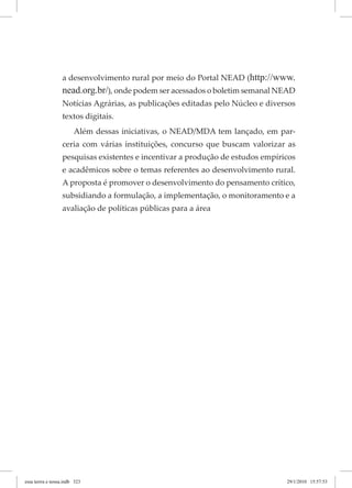 a desenvolvimento rural por meio do Portal NEAD (http://www.
nead.org.br/), onde podem ser acessados o boletim semanal NEAD
Notícias Agrárias, as publicações editadas pelo Núcleo e diversos
textos digitais.
Além dessas iniciativas, o NEAD/MDA tem lançado, em par-
ceria com várias instituições, concurso que buscam valorizar as
pesquisas existentes e incentivar a produção de estudos empíricos
e acadêmicos sobre o temas referentes ao desenvolvimento rural.
A proposta é promover o desenvolvimento do pensamento crítico,
subsidiando a formulação, a implementação, o monitoramento e a
avaliação de políticas públicas para a área
essa	terrra	e	nossa.indb			323 29/1/2010			15:57:53
 