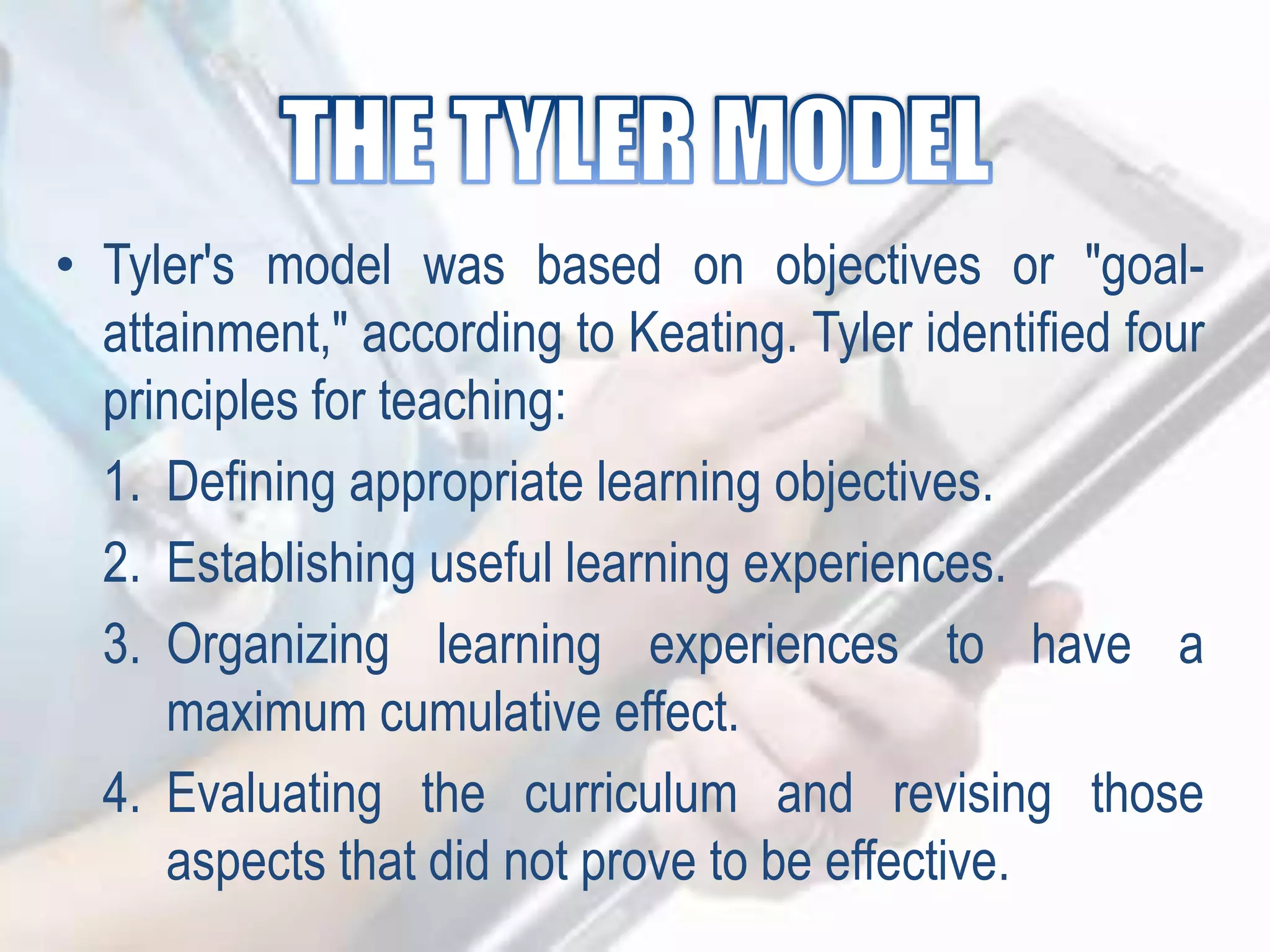 • Tyler's model was based on objectives or "goal-
attainment," according to Keating. Tyler identified four
principles for teaching:
1. Defining appropriate learning objectives.
2. Establishing useful learning experiences.
3. Organizing learning experiences to have a
maximum cumulative effect.
4. Evaluating the curriculum and revising those
aspects that did not prove to be effective.
 