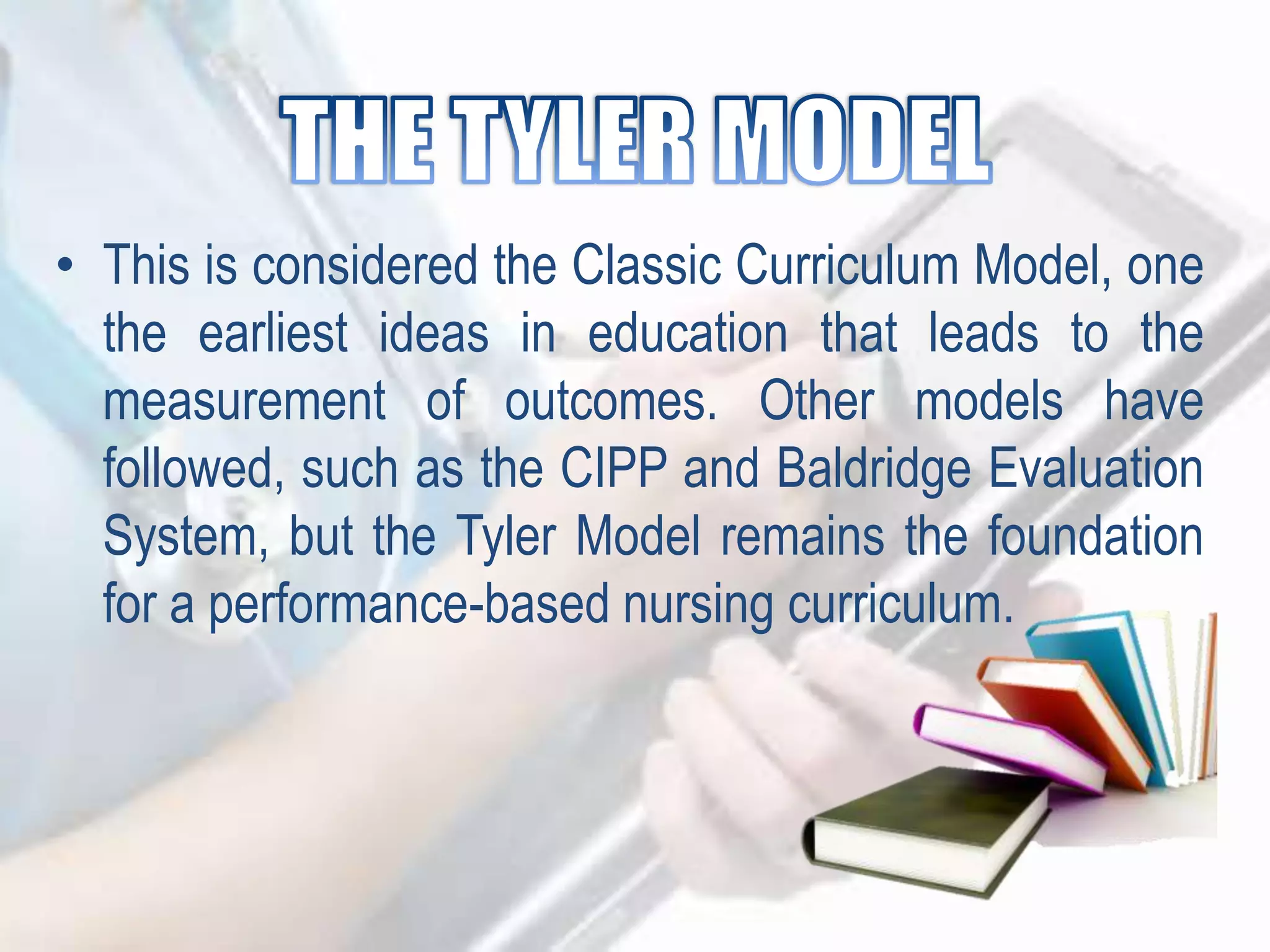 • This is considered the Classic Curriculum Model, one
the earliest ideas in education that leads to the
measurement of outcomes. Other models have
followed, such as the CIPP and Baldridge Evaluation
System, but the Tyler Model remains the foundation
for a performance-based nursing curriculum.
 