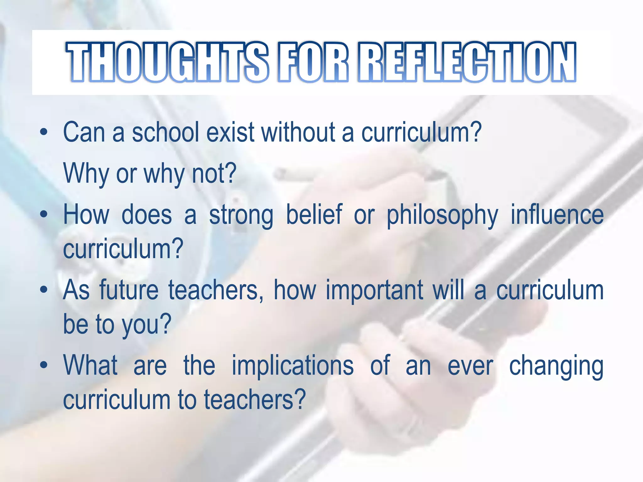 • Can a school exist without a curriculum?
Why or why not?
• How does a strong belief or philosophy influence
curriculum?
• As future teachers, how important will a curriculum
be to you?
• What are the implications of an ever changing
curriculum to teachers?
 