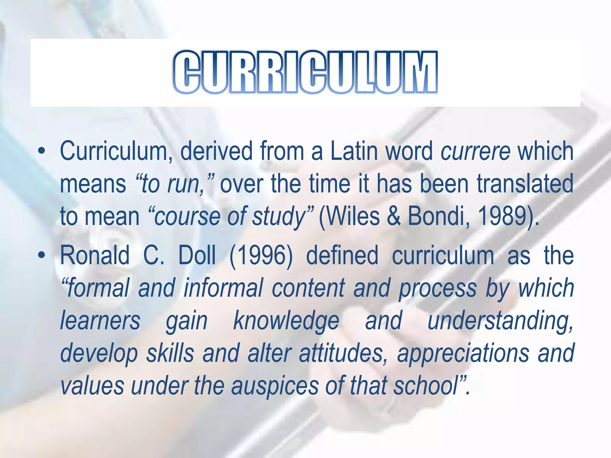 • Curriculum, derived from a Latin word currere which
means “to run,” over the time it has been translated
to mean “course of study” (Wiles & Bondi, 1989).
• Ronald C. Doll (1996) defined curriculum as the
“formal and informal content and process by which
learners gain knowledge and understanding,
develop skills and alter attitudes, appreciations and
values under the auspices of that school”.
 