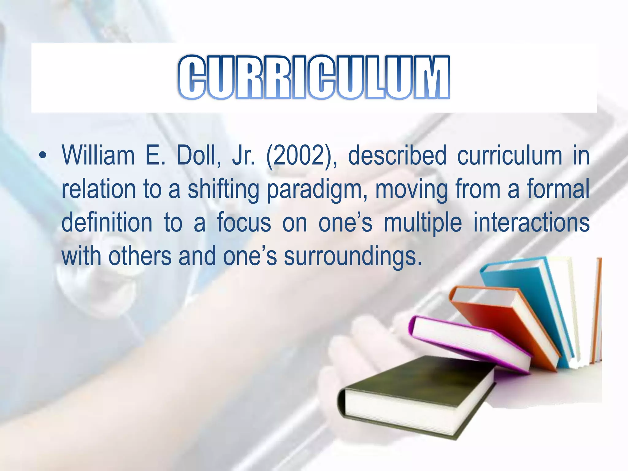 • William E. Doll, Jr. (2002), described curriculum in
relation to a shifting paradigm, moving from a formal
definition to a focus on one‟s multiple interactions
with others and one‟s surroundings.
 