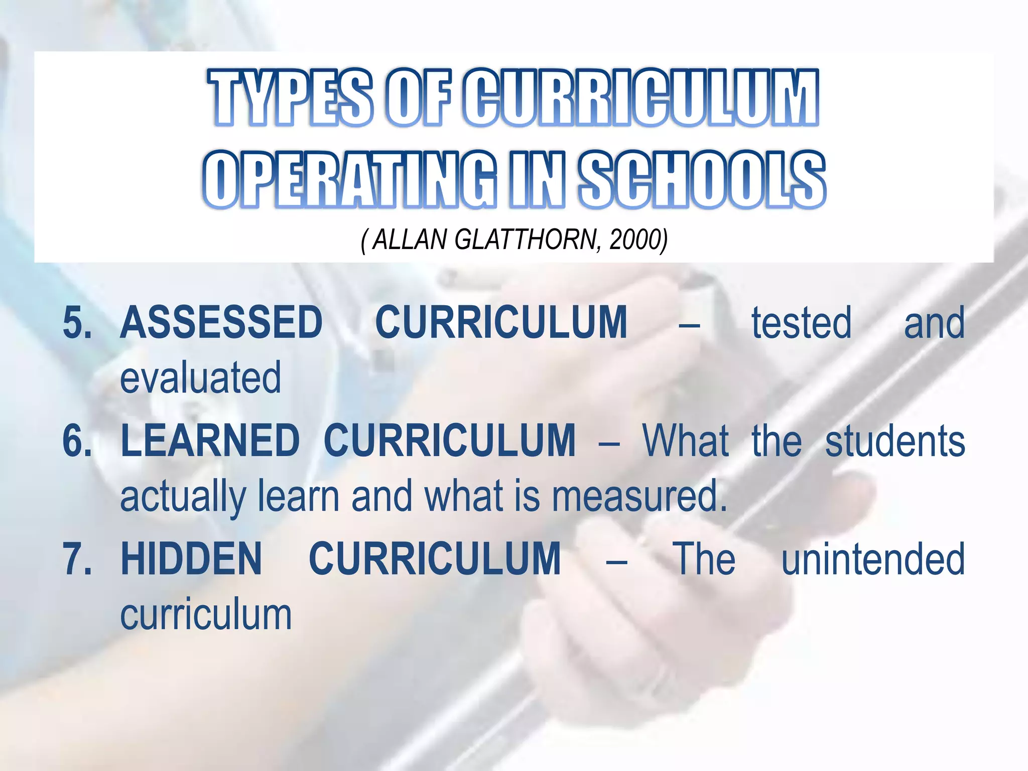 5. ASSESSED CURRICULUM – tested and
evaluated
6. LEARNED CURRICULUM – What the students
actually learn and what is measured.
7. HIDDEN CURRICULUM – The unintended
curriculum
( ALLAN GLATTHORN, 2000)
 