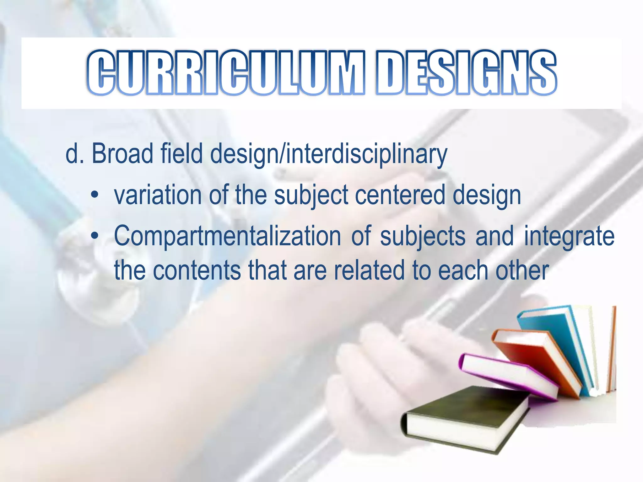 d. Broad field design/interdisciplinary
• variation of the subject centered design
• Compartmentalization of subjects and integrate
the contents that are related to each other
 