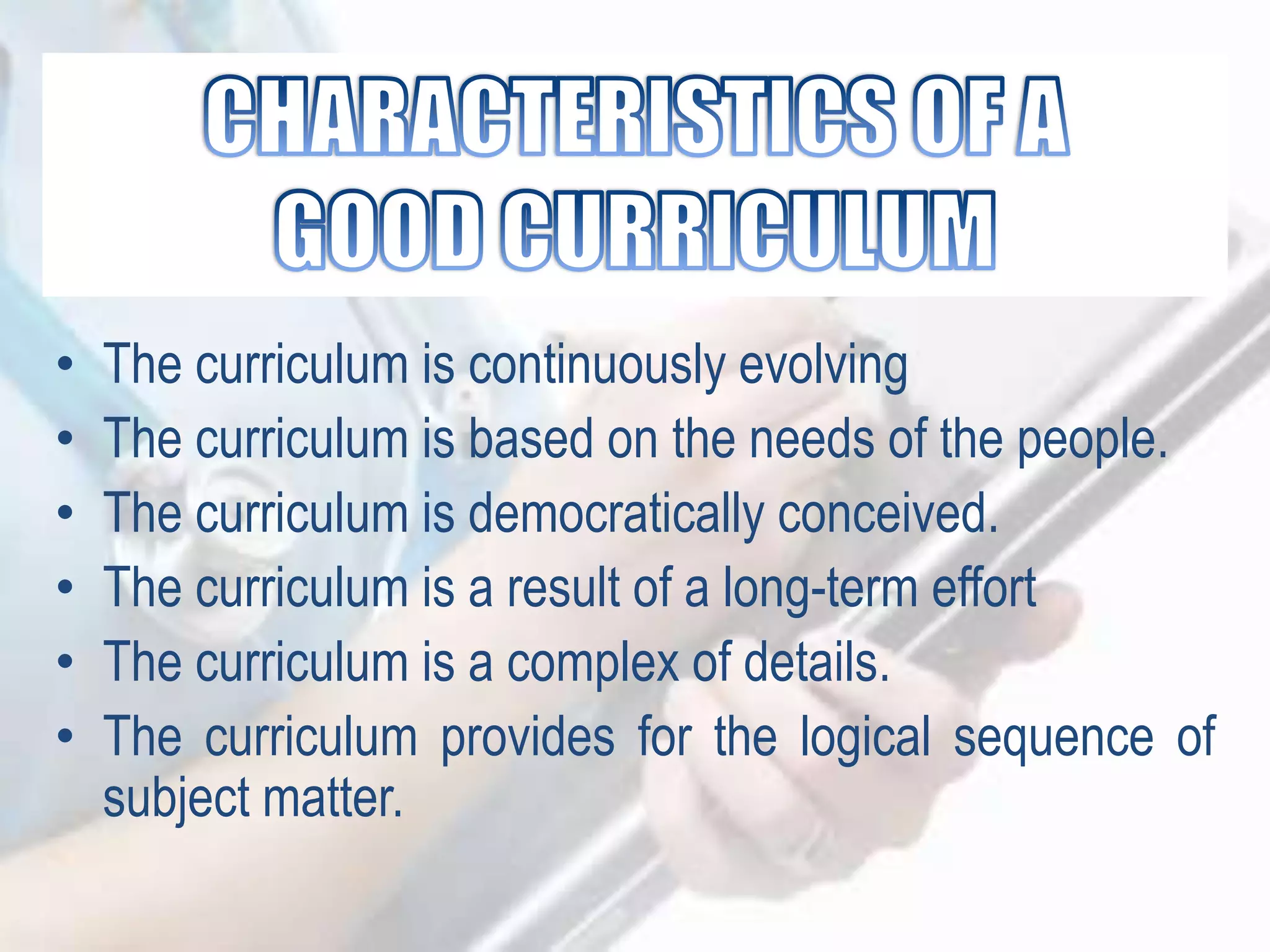 • The curriculum is continuously evolving
• The curriculum is based on the needs of the people.
• The curriculum is democratically conceived.
• The curriculum is a result of a long-term effort
• The curriculum is a complex of details.
• The curriculum provides for the logical sequence of
subject matter.
 
