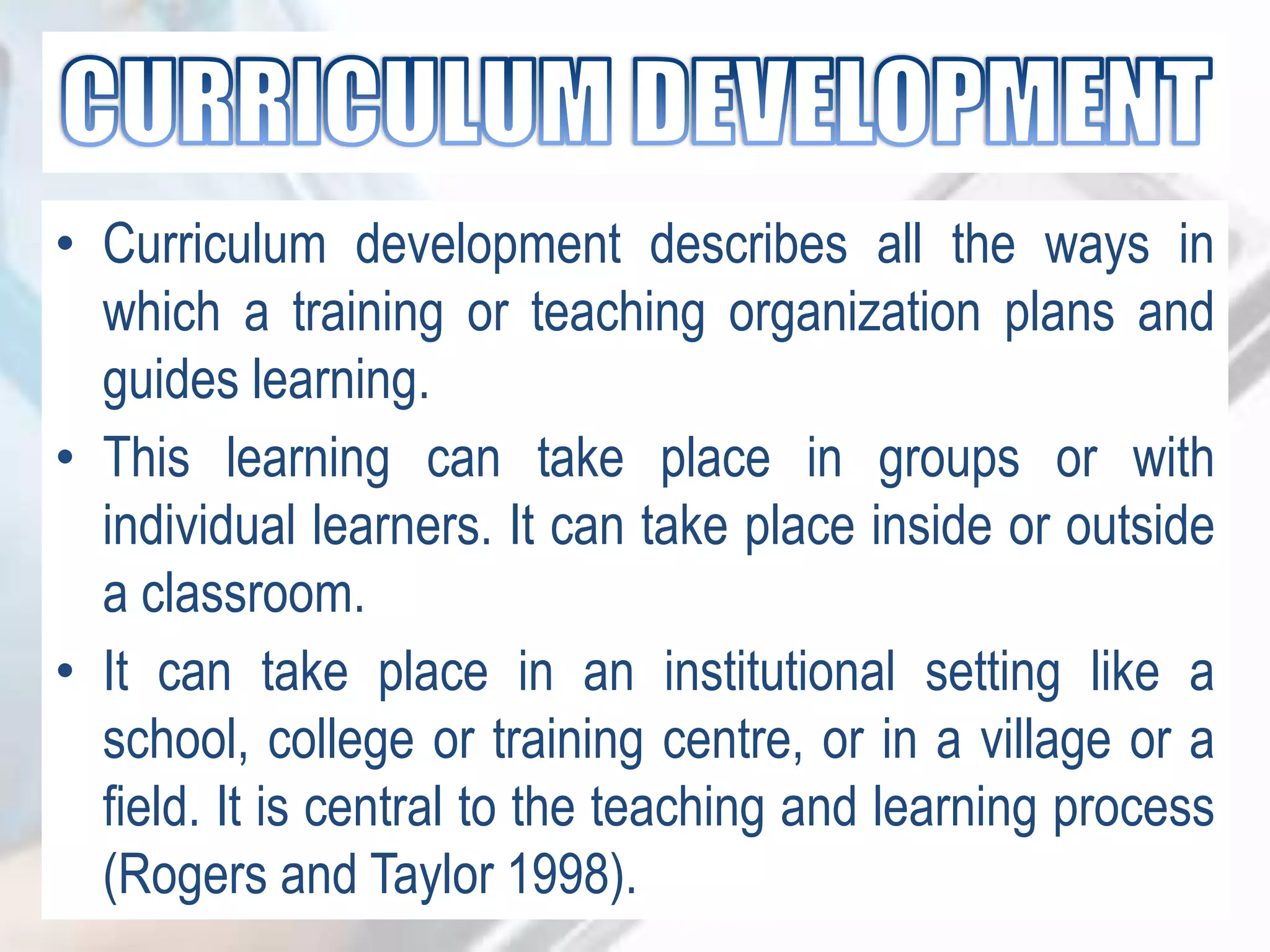 • Curriculum development describes all the ways in
which a training or teaching organization plans and
guides learning.
• This learning can take place in groups or with
individual learners. It can take place inside or outside
a classroom.
• It can take place in an institutional setting like a
school, college or training centre, or in a village or a
field. It is central to the teaching and learning process
(Rogers and Taylor 1998).
 