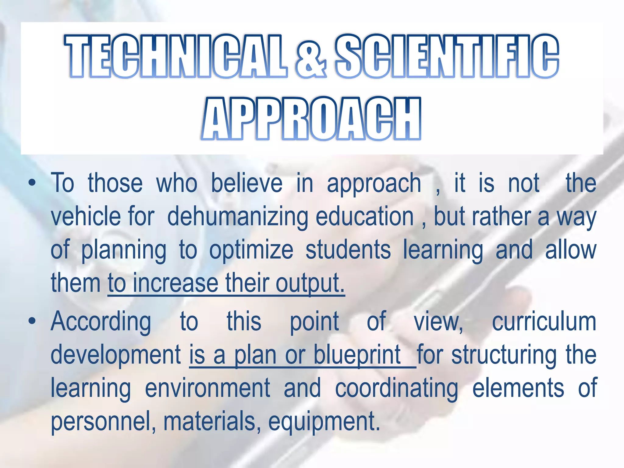 • To those who believe in approach , it is not the
vehicle for dehumanizing education , but rather a way
of planning to optimize students learning and allow
them to increase their output.
• According to this point of view, curriculum
development is a plan or blueprint for structuring the
learning environment and coordinating elements of
personnel, materials, equipment.
 
