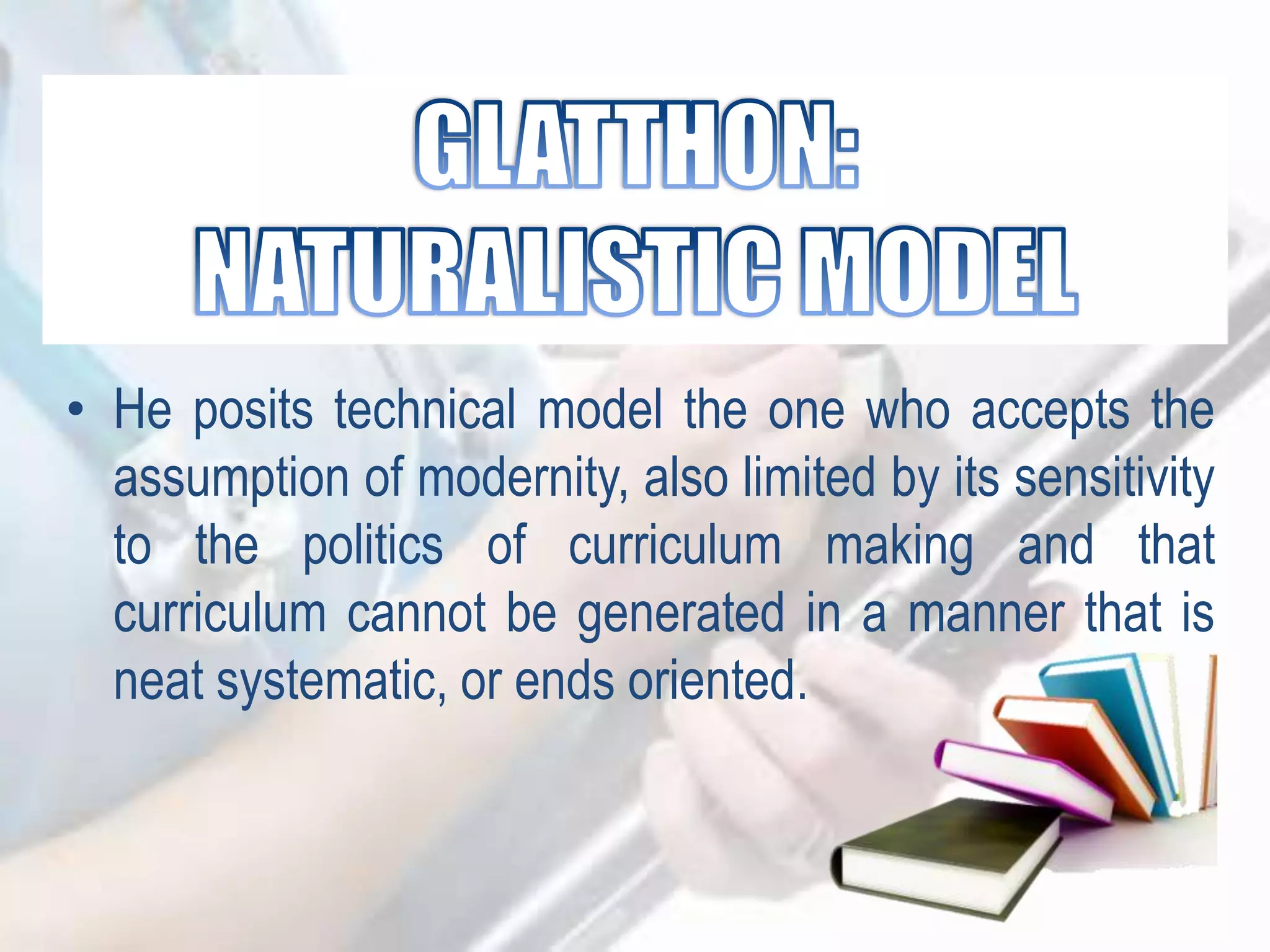 • He posits technical model the one who accepts the
assumption of modernity, also limited by its sensitivity
to the politics of curriculum making and that
curriculum cannot be generated in a manner that is
neat systematic, or ends oriented.
 