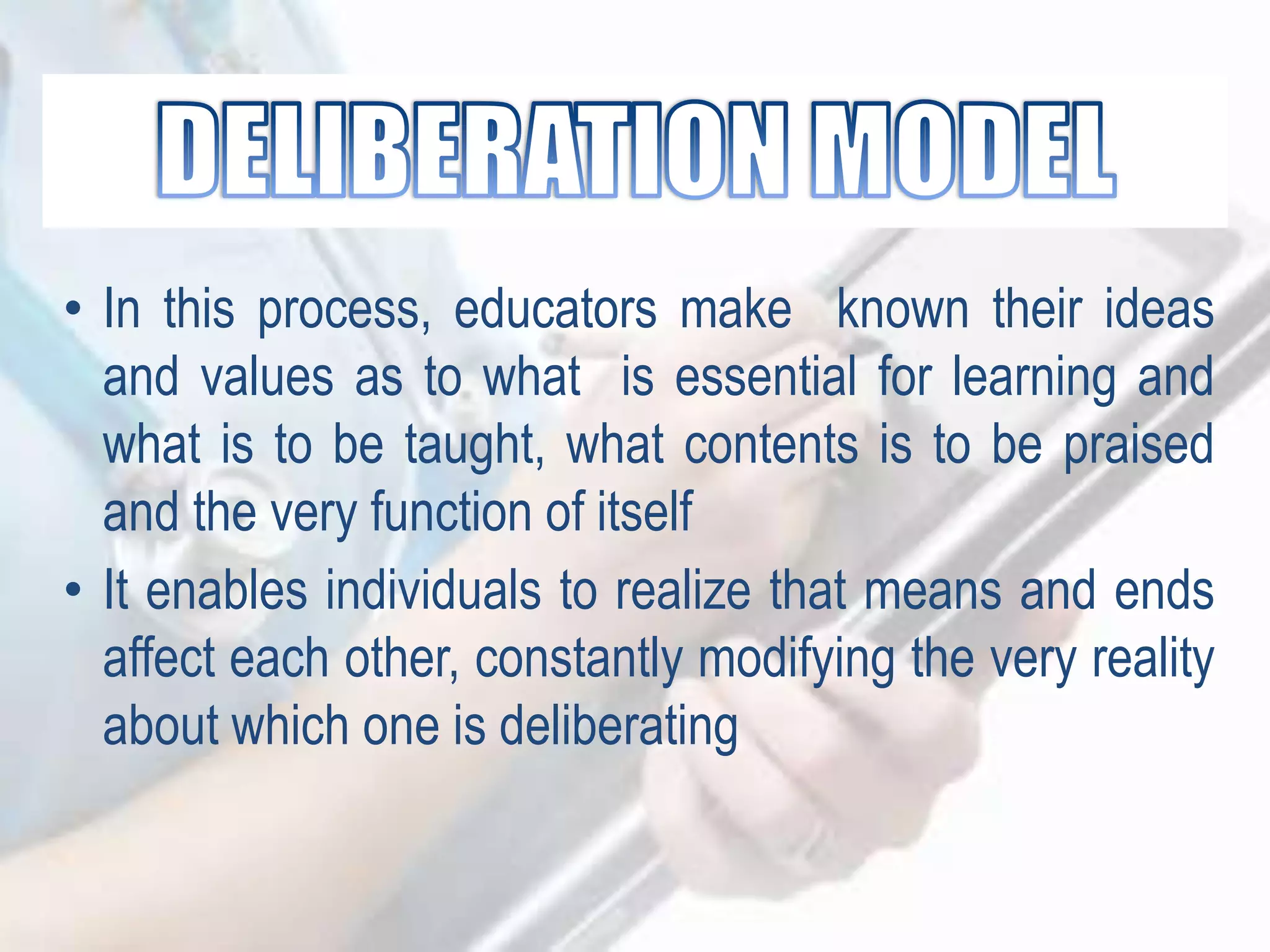 • In this process, educators make known their ideas
and values as to what is essential for learning and
what is to be taught, what contents is to be praised
and the very function of itself
• It enables individuals to realize that means and ends
affect each other, constantly modifying the very reality
about which one is deliberating
 