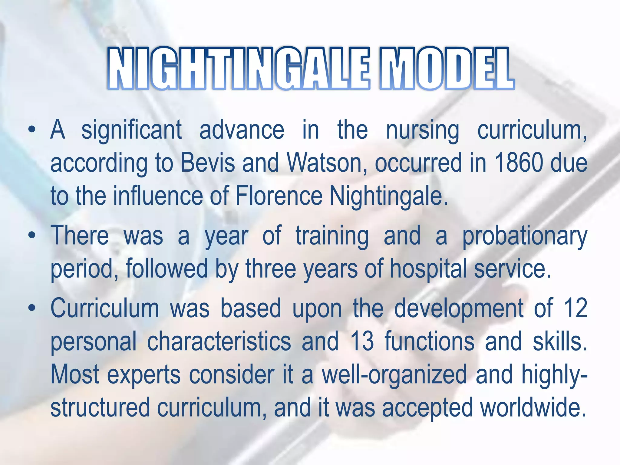 • A significant advance in the nursing curriculum,
according to Bevis and Watson, occurred in 1860 due
to the influence of Florence Nightingale.
• There was a year of training and a probationary
period, followed by three years of hospital service.
• Curriculum was based upon the development of 12
personal characteristics and 13 functions and skills.
Most experts consider it a well-organized and highly-
structured curriculum, and it was accepted worldwide.
 