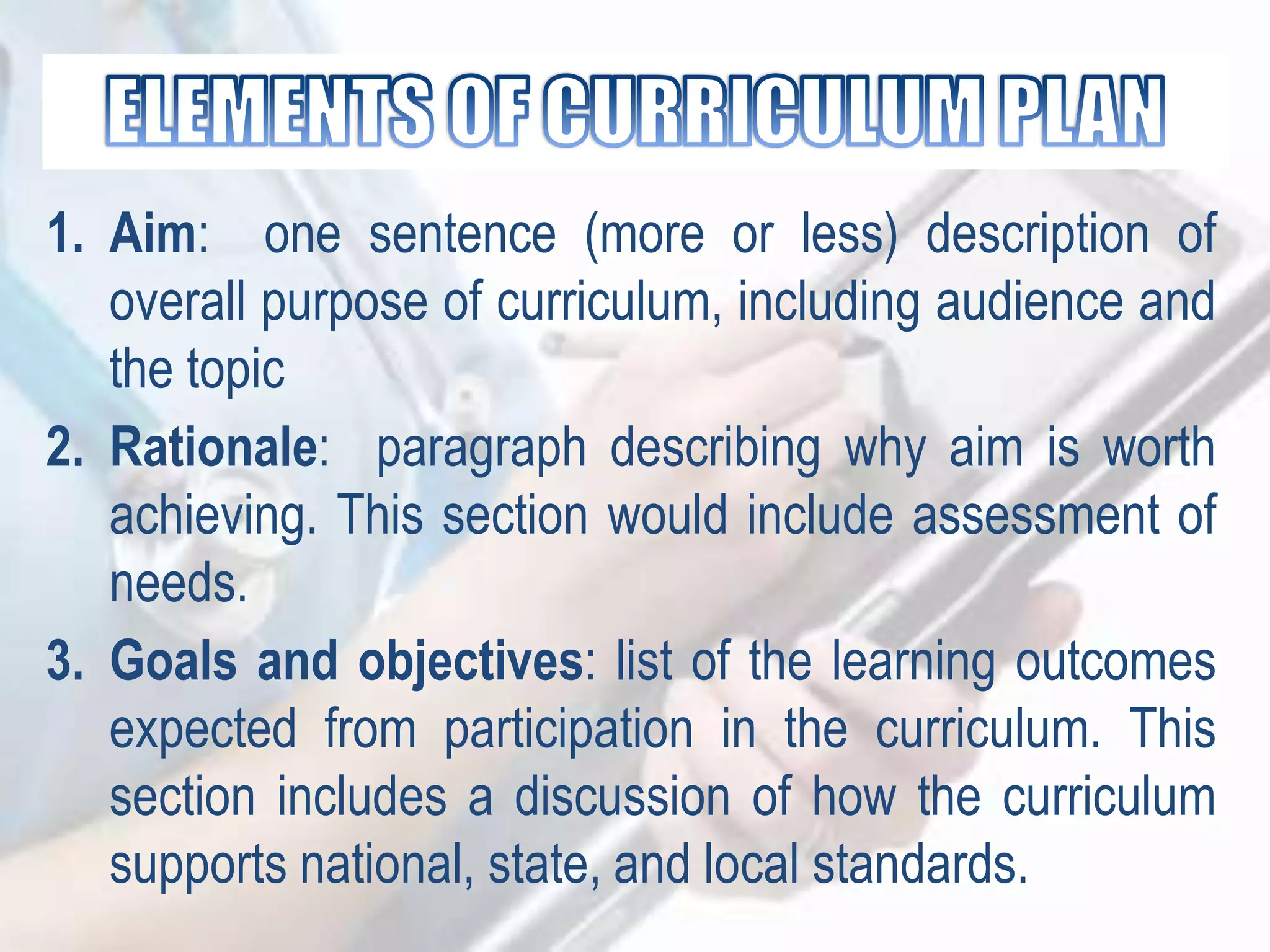 1. Aim: one sentence (more or less) description of
overall purpose of curriculum, including audience and
the topic
2. Rationale: paragraph describing why aim is worth
achieving. This section would include assessment of
needs.
3. Goals and objectives: list of the learning outcomes
expected from participation in the curriculum. This
section includes a discussion of how the curriculum
supports national, state, and local standards.
 