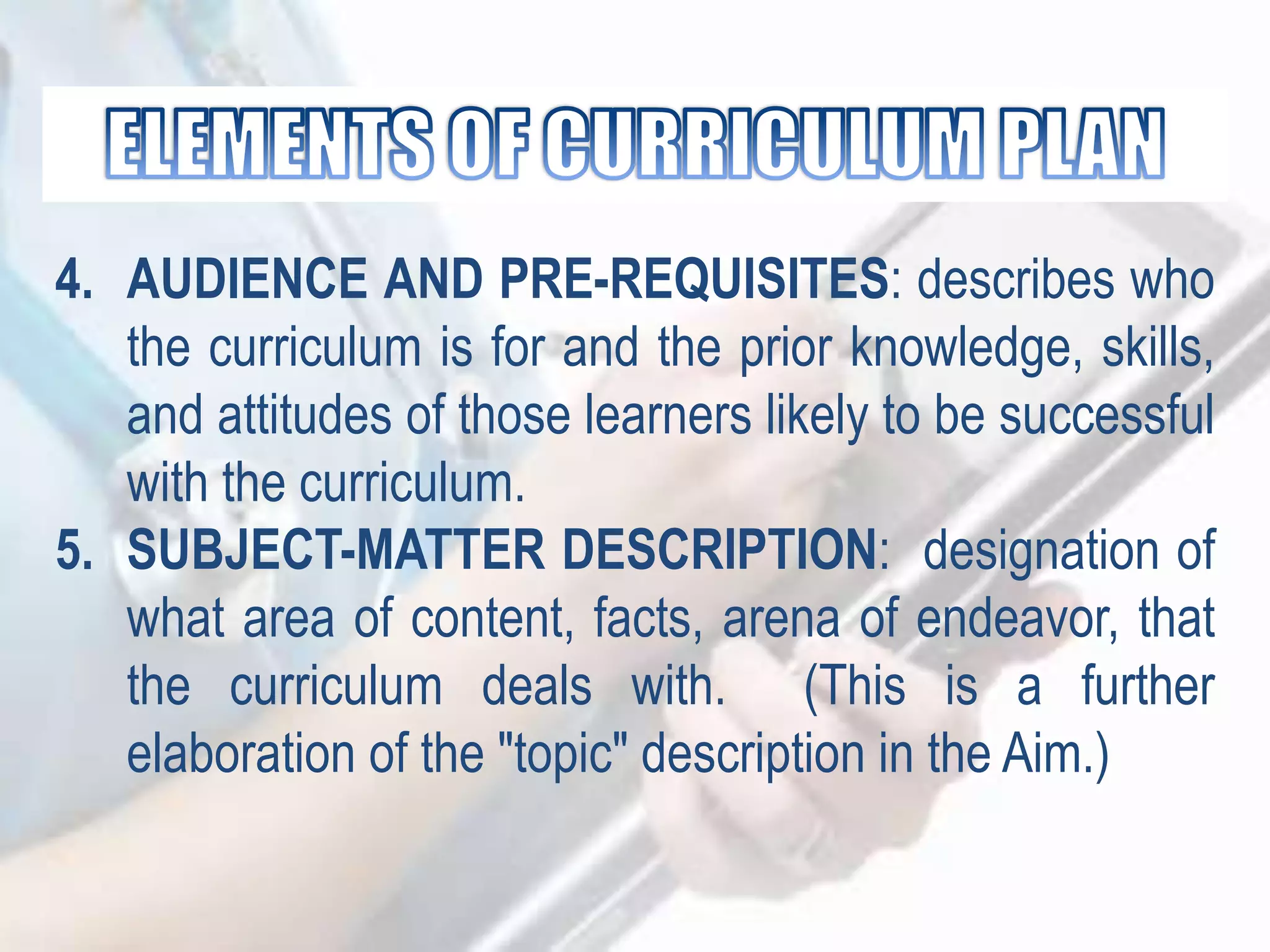 4. AUDIENCE AND PRE-REQUISITES: describes who
the curriculum is for and the prior knowledge, skills,
and attitudes of those learners likely to be successful
with the curriculum.
5. SUBJECT-MATTER DESCRIPTION: designation of
what area of content, facts, arena of endeavor, that
the curriculum deals with. (This is a further
elaboration of the "topic" description in the Aim.)
 