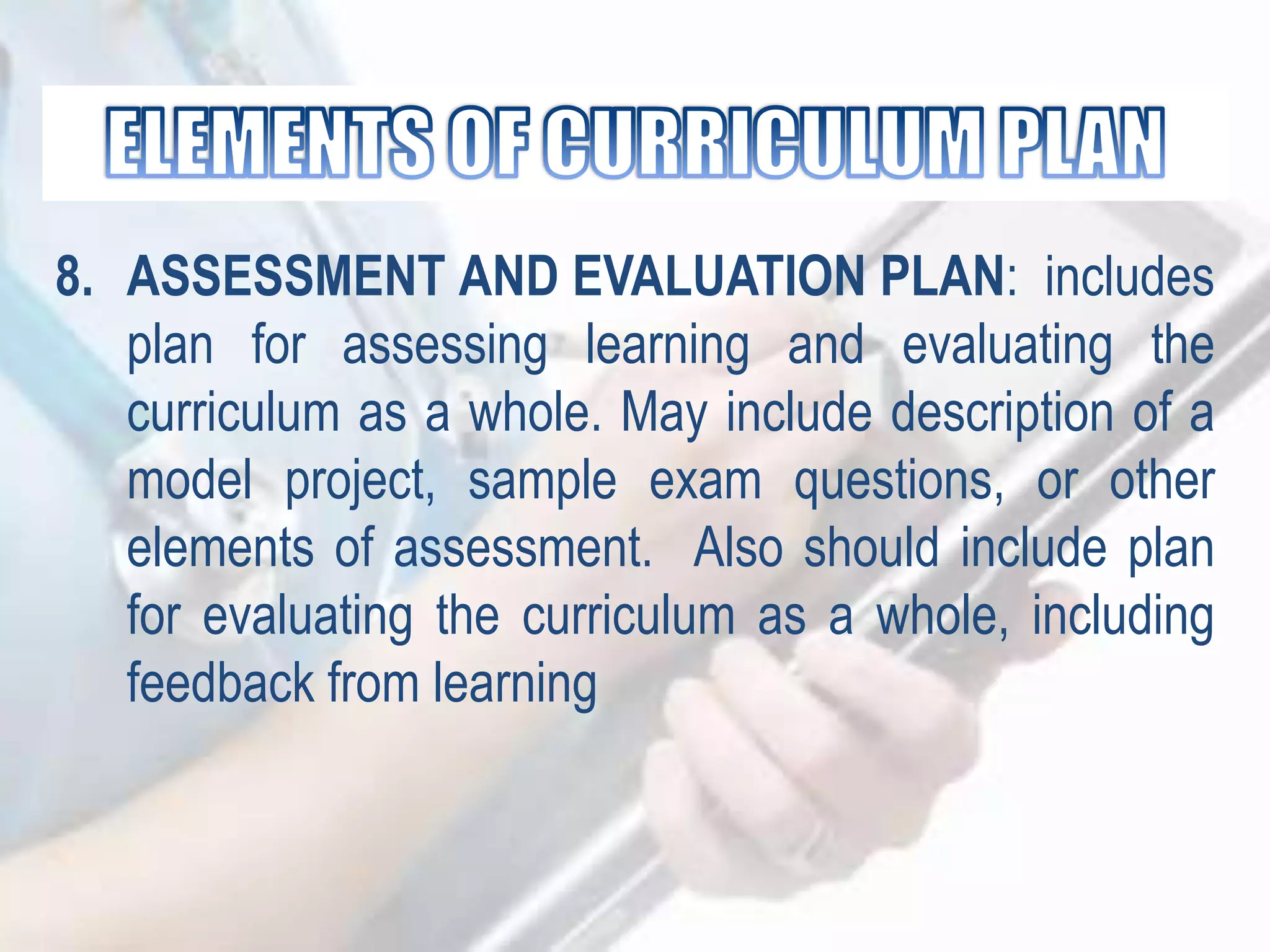 8. ASSESSMENT AND EVALUATION PLAN: includes
plan for assessing learning and evaluating the
curriculum as a whole. May include description of a
model project, sample exam questions, or other
elements of assessment. Also should include plan
for evaluating the curriculum as a whole, including
feedback from learning
 
