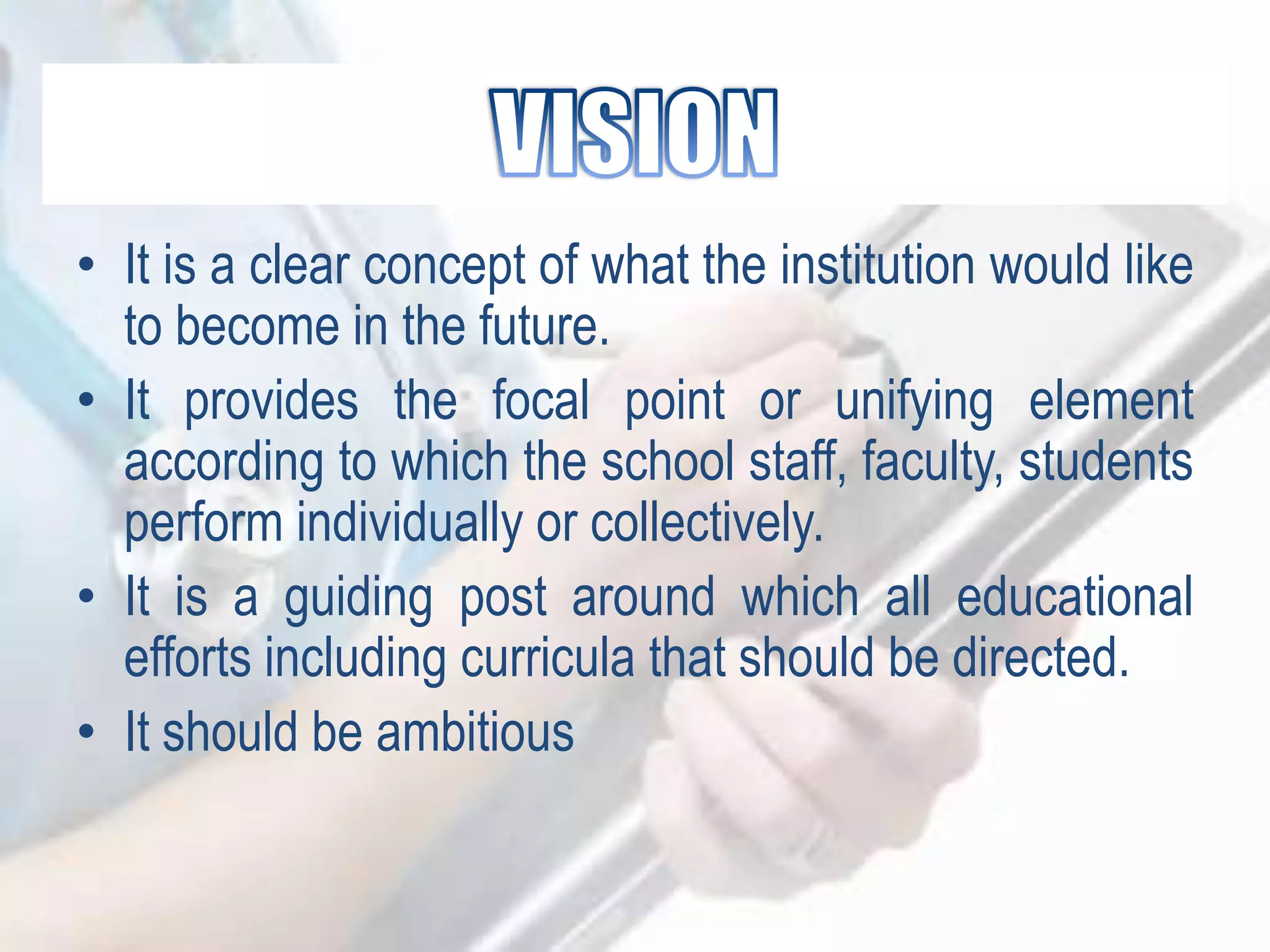 • It is a clear concept of what the institution would like
to become in the future.
• It provides the focal point or unifying element
according to which the school staff, faculty, students
perform individually or collectively.
• It is a guiding post around which all educational
efforts including curricula that should be directed.
• It should be ambitious
 