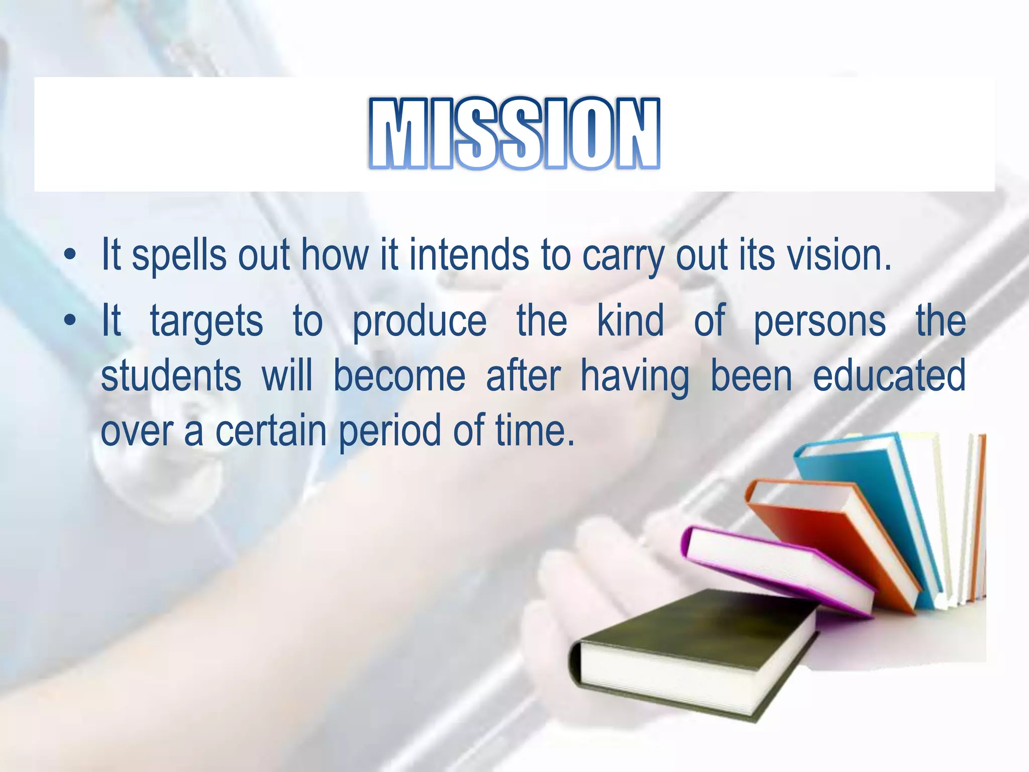 • It spells out how it intends to carry out its vision.
• It targets to produce the kind of persons the
students will become after having been educated
over a certain period of time.
 
