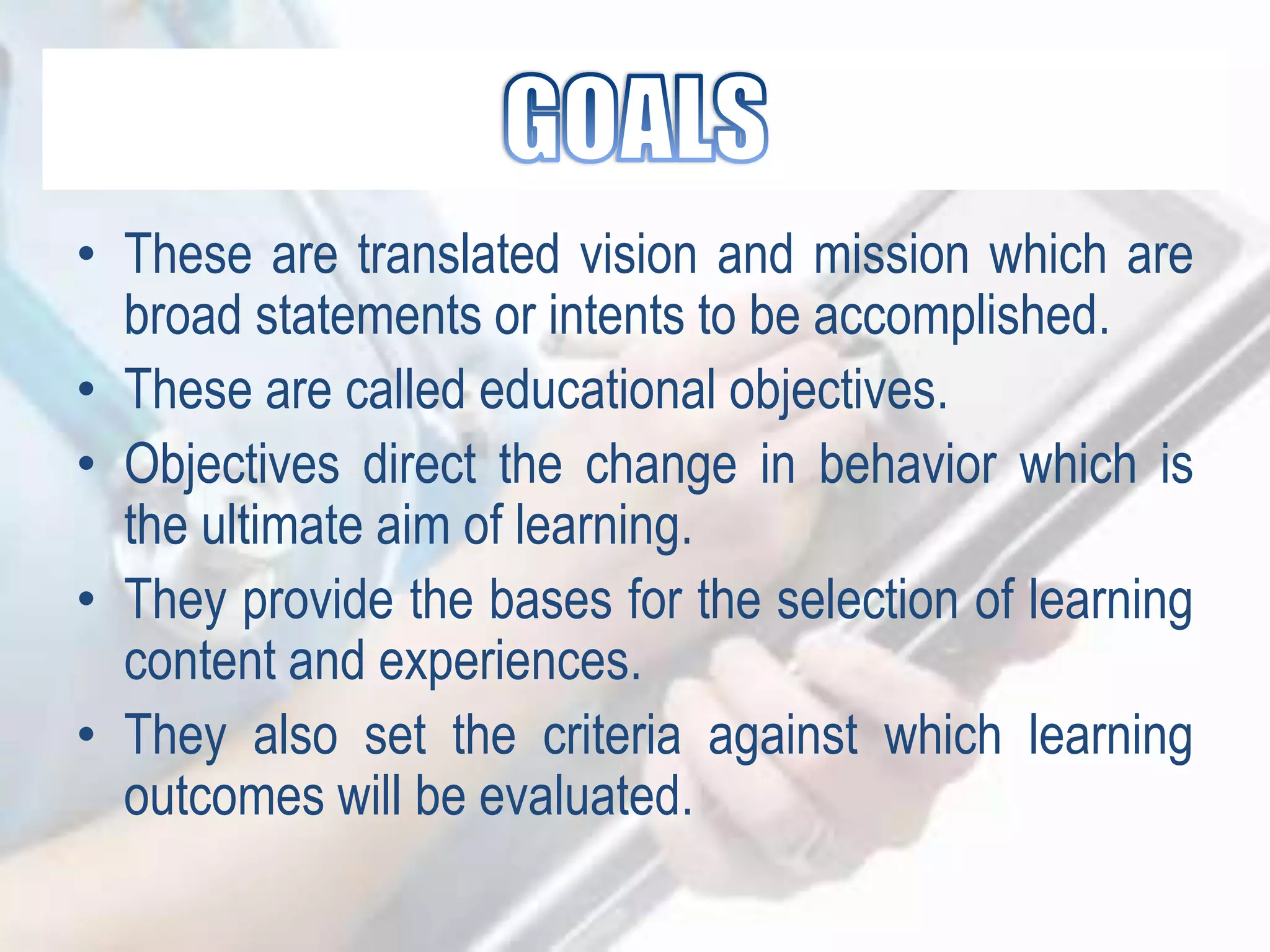 • These are translated vision and mission which are
broad statements or intents to be accomplished.
• These are called educational objectives.
• Objectives direct the change in behavior which is
the ultimate aim of learning.
• They provide the bases for the selection of learning
content and experiences.
• They also set the criteria against which learning
outcomes will be evaluated.
 