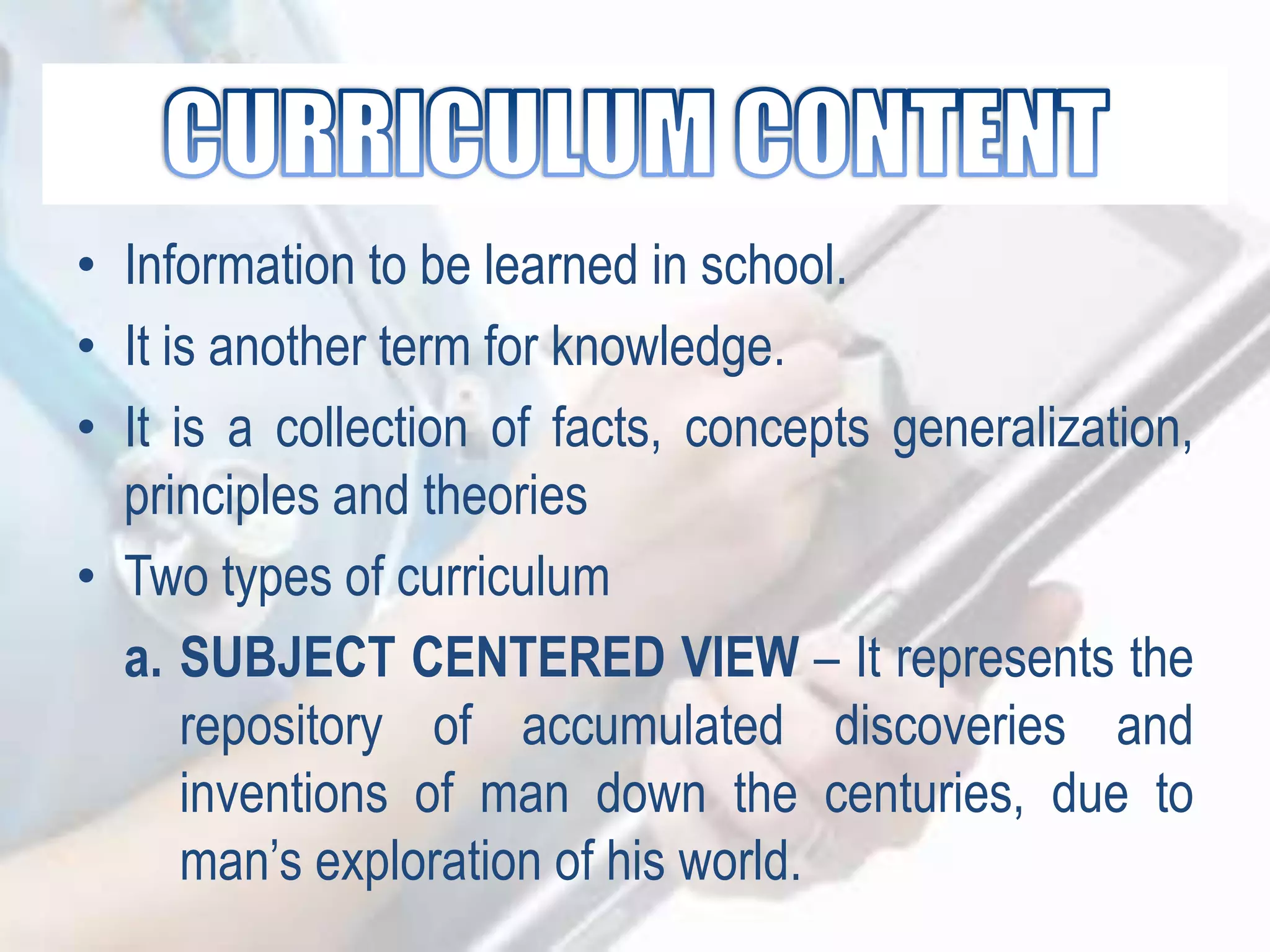 • Information to be learned in school.
• It is another term for knowledge.
• It is a collection of facts, concepts generalization,
principles and theories
• Two types of curriculum
a. SUBJECT CENTERED VIEW – It represents the
repository of accumulated discoveries and
inventions of man down the centuries, due to
man‟s exploration of his world.
 