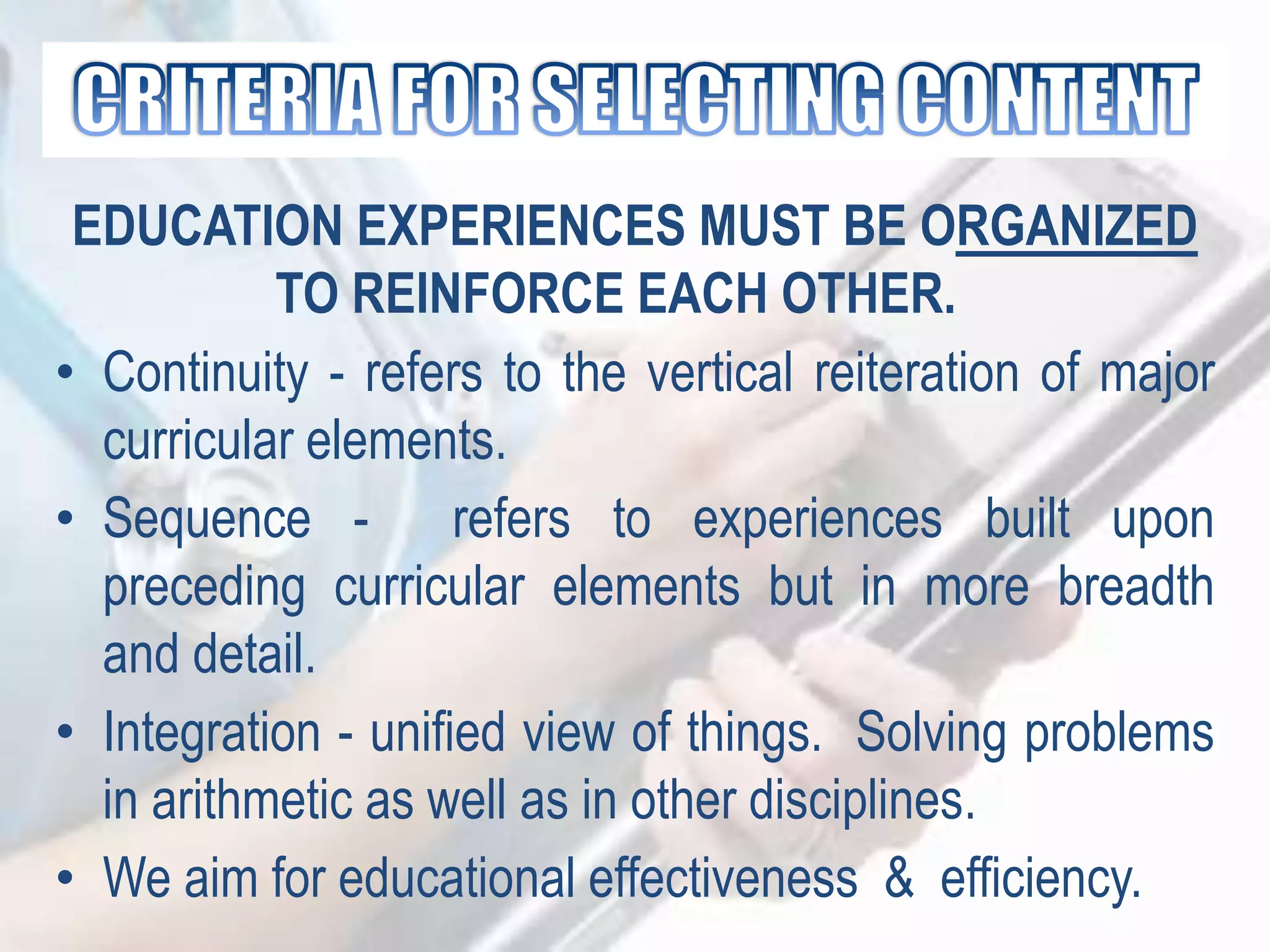 EDUCATION EXPERIENCES MUST BE ORGANIZED
TO REINFORCE EACH OTHER.
• Continuity - refers to the vertical reiteration of major
curricular elements.
• Sequence - refers to experiences built upon
preceding curricular elements but in more breadth
and detail.
• Integration - unified view of things. Solving problems
in arithmetic as well as in other disciplines.
• We aim for educational effectiveness & efficiency.
 