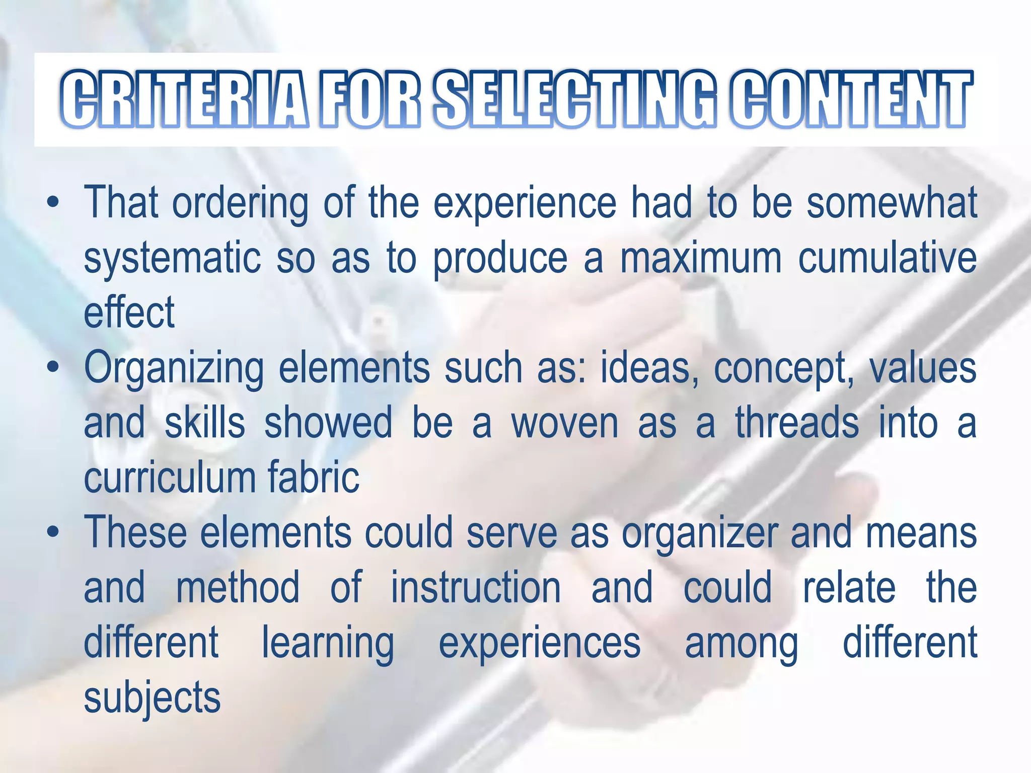 • That ordering of the experience had to be somewhat
systematic so as to produce a maximum cumulative
effect
• Organizing elements such as: ideas, concept, values
and skills showed be a woven as a threads into a
curriculum fabric
• These elements could serve as organizer and means
and method of instruction and could relate the
different learning experiences among different
subjects
 