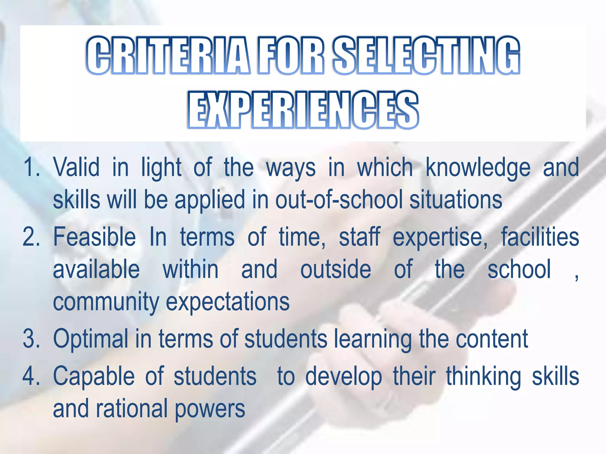 1. Valid in light of the ways in which knowledge and
skills will be applied in out-of-school situations
2. Feasible In terms of time, staff expertise, facilities
available within and outside of the school ,
community expectations
3. Optimal in terms of students learning the content
4. Capable of students to develop their thinking skills
and rational powers
 
