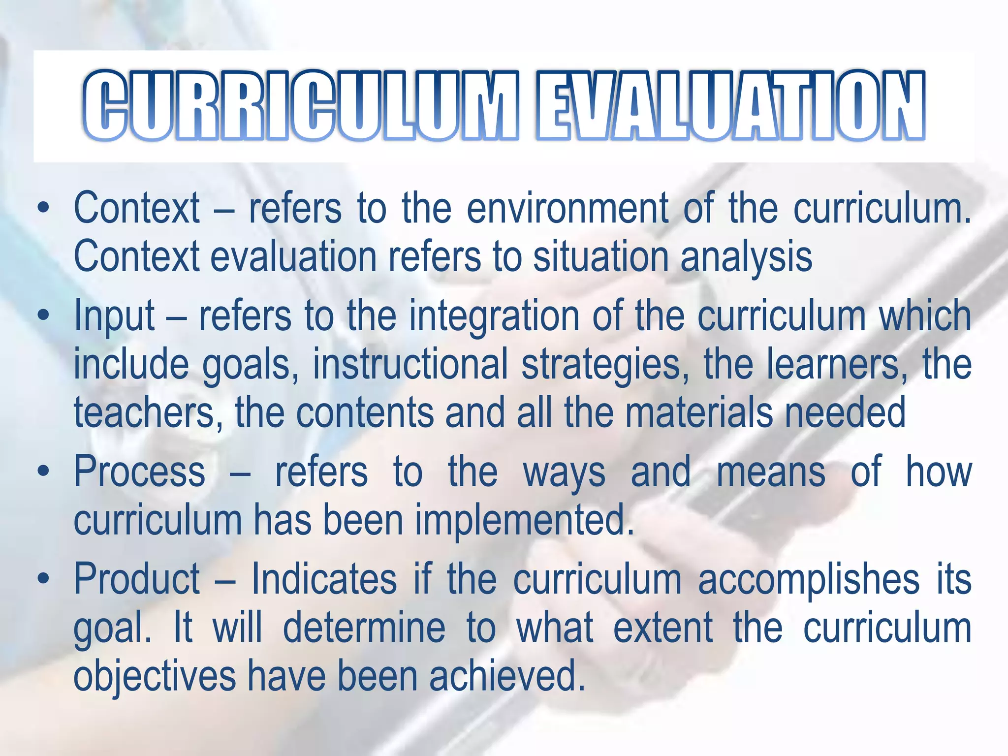 • Context – refers to the environment of the curriculum.
Context evaluation refers to situation analysis
• Input – refers to the integration of the curriculum which
include goals, instructional strategies, the learners, the
teachers, the contents and all the materials needed
• Process – refers to the ways and means of how
curriculum has been implemented.
• Product – Indicates if the curriculum accomplishes its
goal. It will determine to what extent the curriculum
objectives have been achieved.
 