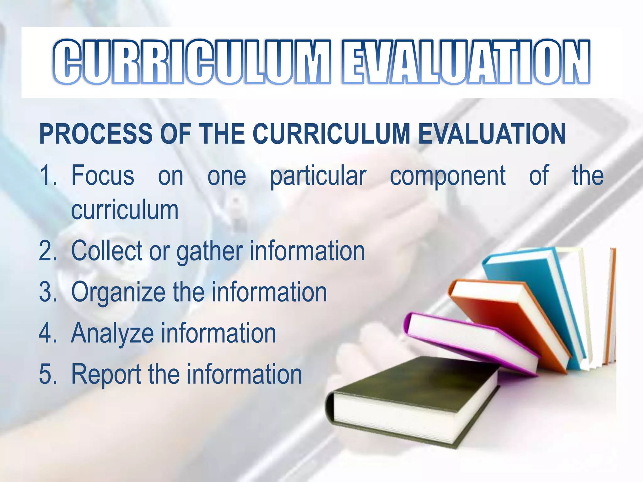 PROCESS OF THE CURRICULUM EVALUATION
1. Focus on one particular component of the
curriculum
2. Collect or gather information
3. Organize the information
4. Analyze information
5. Report the information
 