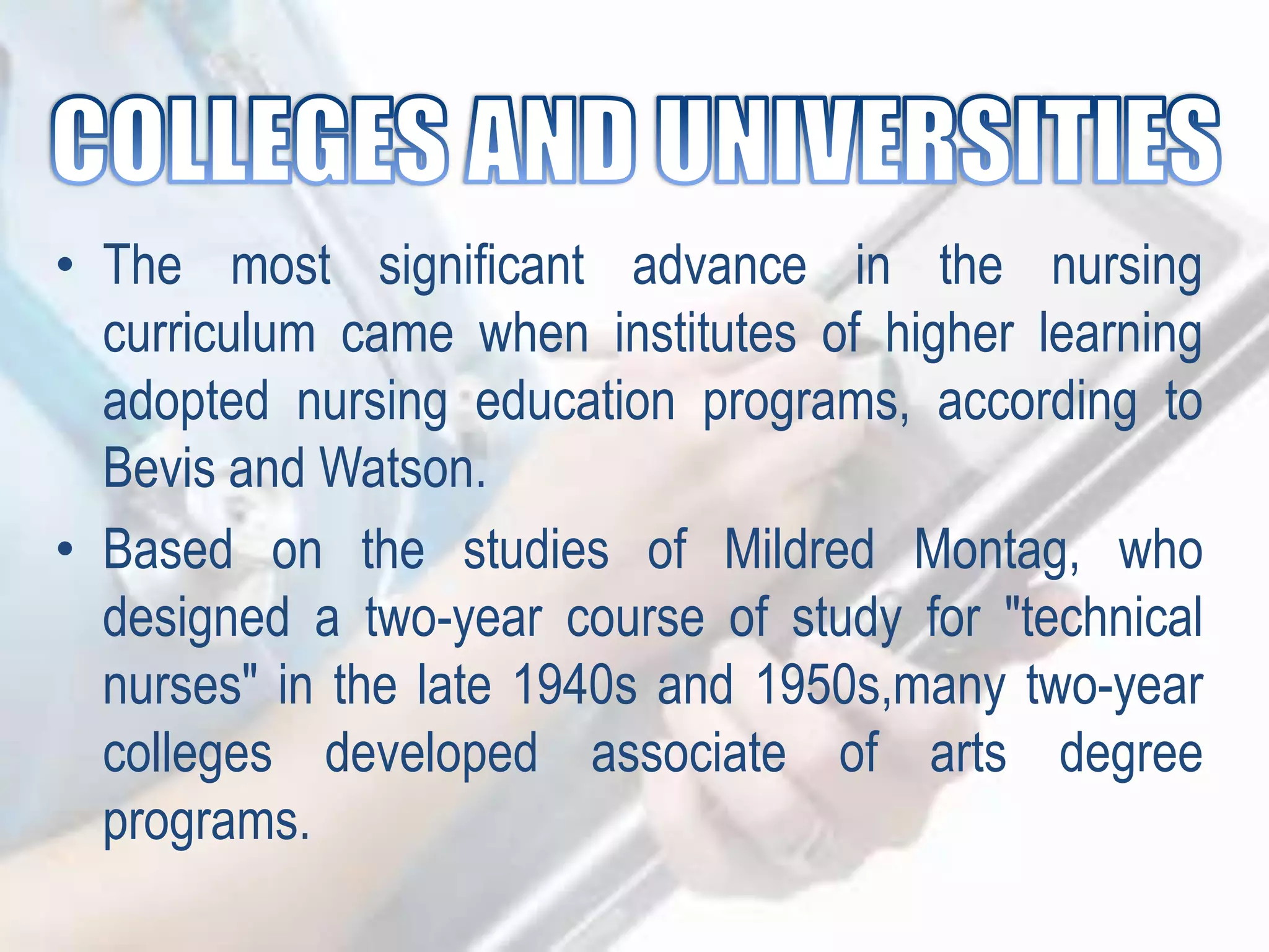 • The most significant advance in the nursing
curriculum came when institutes of higher learning
adopted nursing education programs, according to
Bevis and Watson.
• Based on the studies of Mildred Montag, who
designed a two-year course of study for "technical
nurses" in the late 1940s and 1950s,many two-year
colleges developed associate of arts degree
programs.
 
