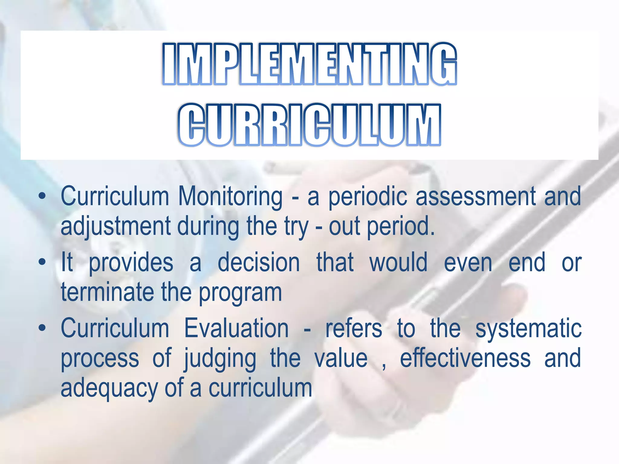• Curriculum Monitoring - a periodic assessment and
adjustment during the try - out period.
• It provides a decision that would even end or
terminate the program
• Curriculum Evaluation - refers to the systematic
process of judging the value , effectiveness and
adequacy of a curriculum
 