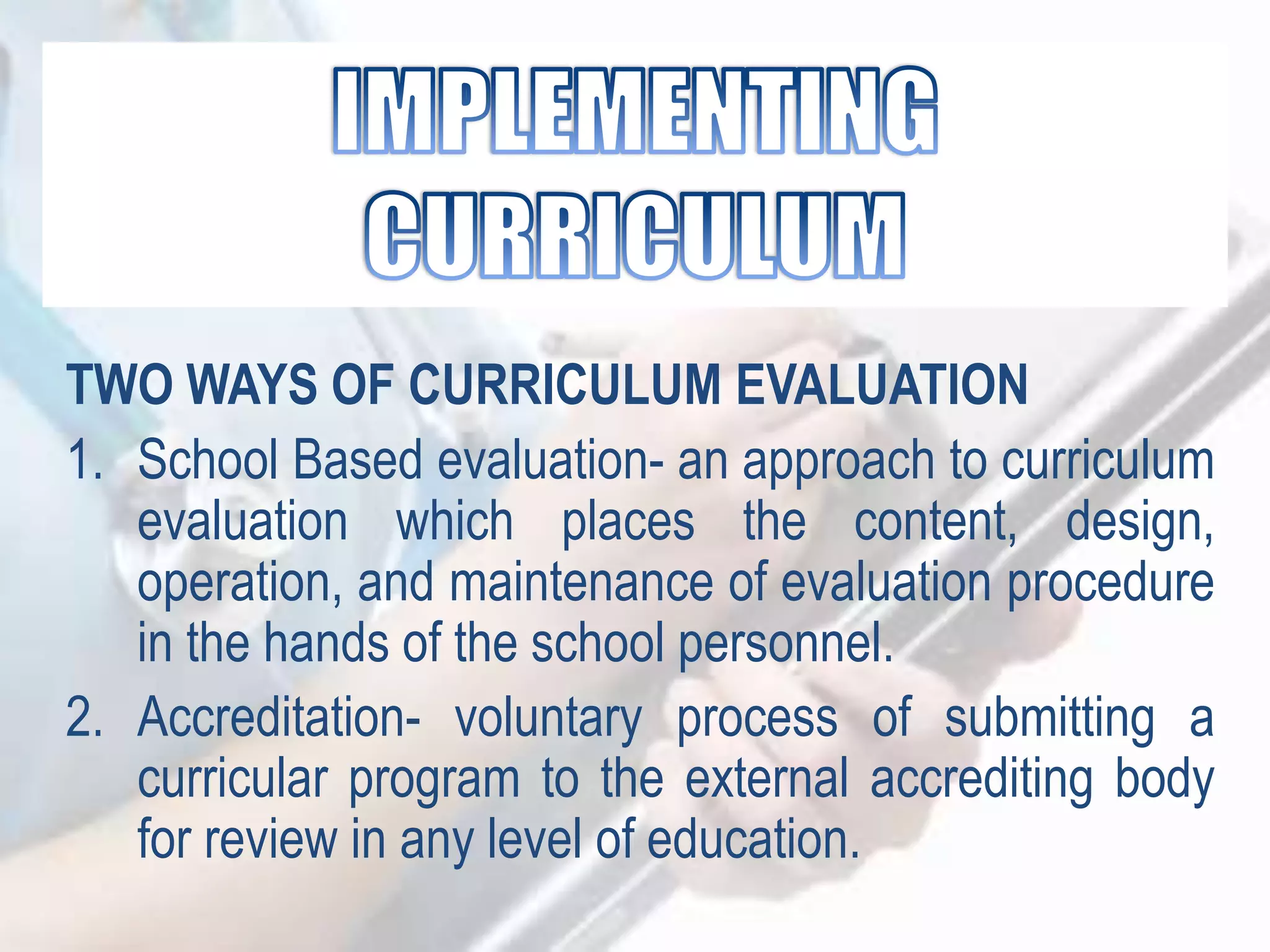 TWO WAYS OF CURRICULUM EVALUATION
1. School Based evaluation- an approach to curriculum
evaluation which places the content, design,
operation, and maintenance of evaluation procedure
in the hands of the school personnel.
2. Accreditation- voluntary process of submitting a
curricular program to the external accrediting body
for review in any level of education.
 
