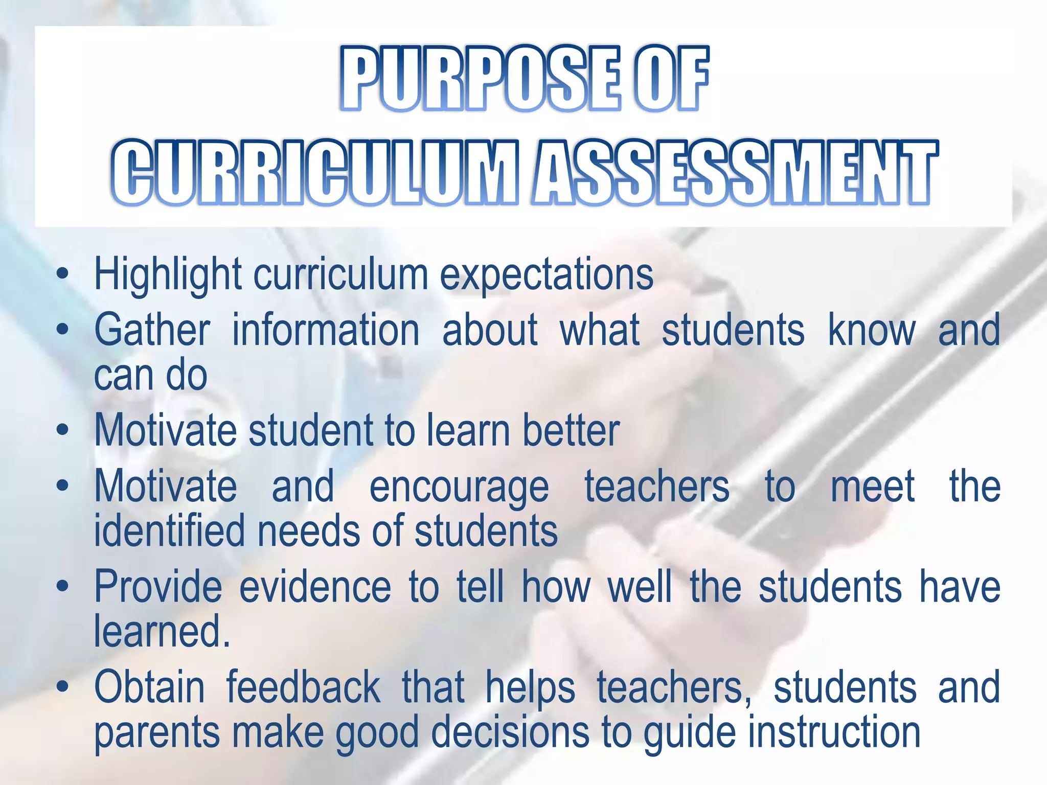 • Highlight curriculum expectations
• Gather information about what students know and
can do
• Motivate student to learn better
• Motivate and encourage teachers to meet the
identified needs of students
• Provide evidence to tell how well the students have
learned.
• Obtain feedback that helps teachers, students and
parents make good decisions to guide instruction
 