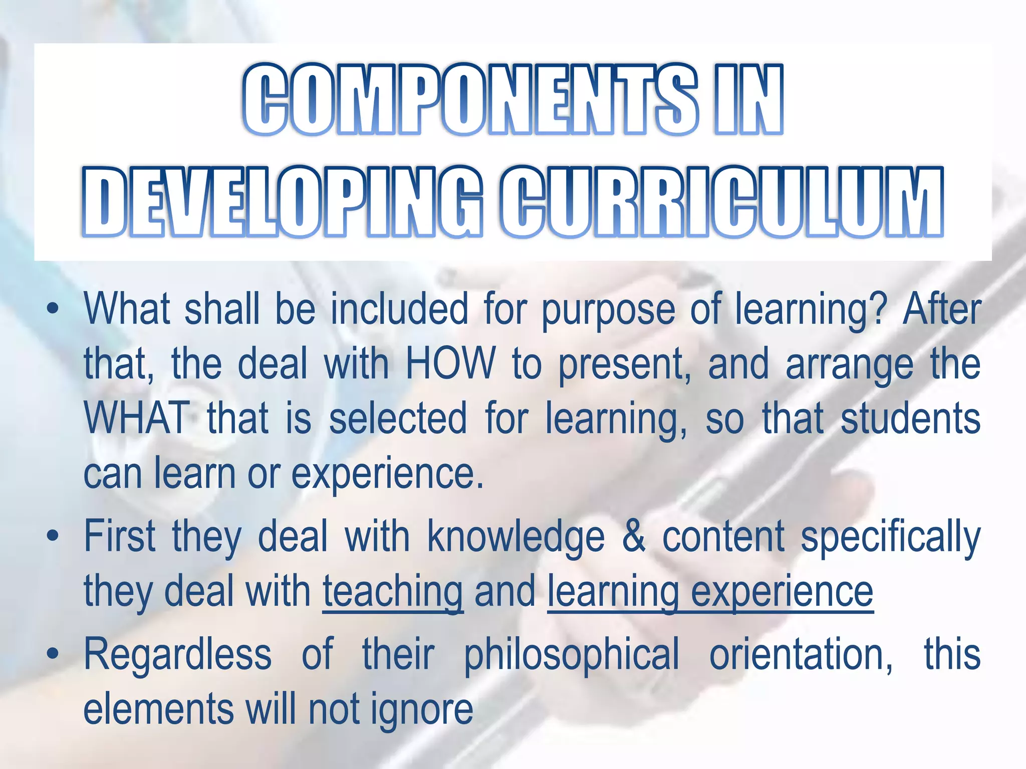 • What shall be included for purpose of learning? After
that, the deal with HOW to present, and arrange the
WHAT that is selected for learning, so that students
can learn or experience.
• First they deal with knowledge & content specifically
they deal with teaching and learning experience
• Regardless of their philosophical orientation, this
elements will not ignore
 