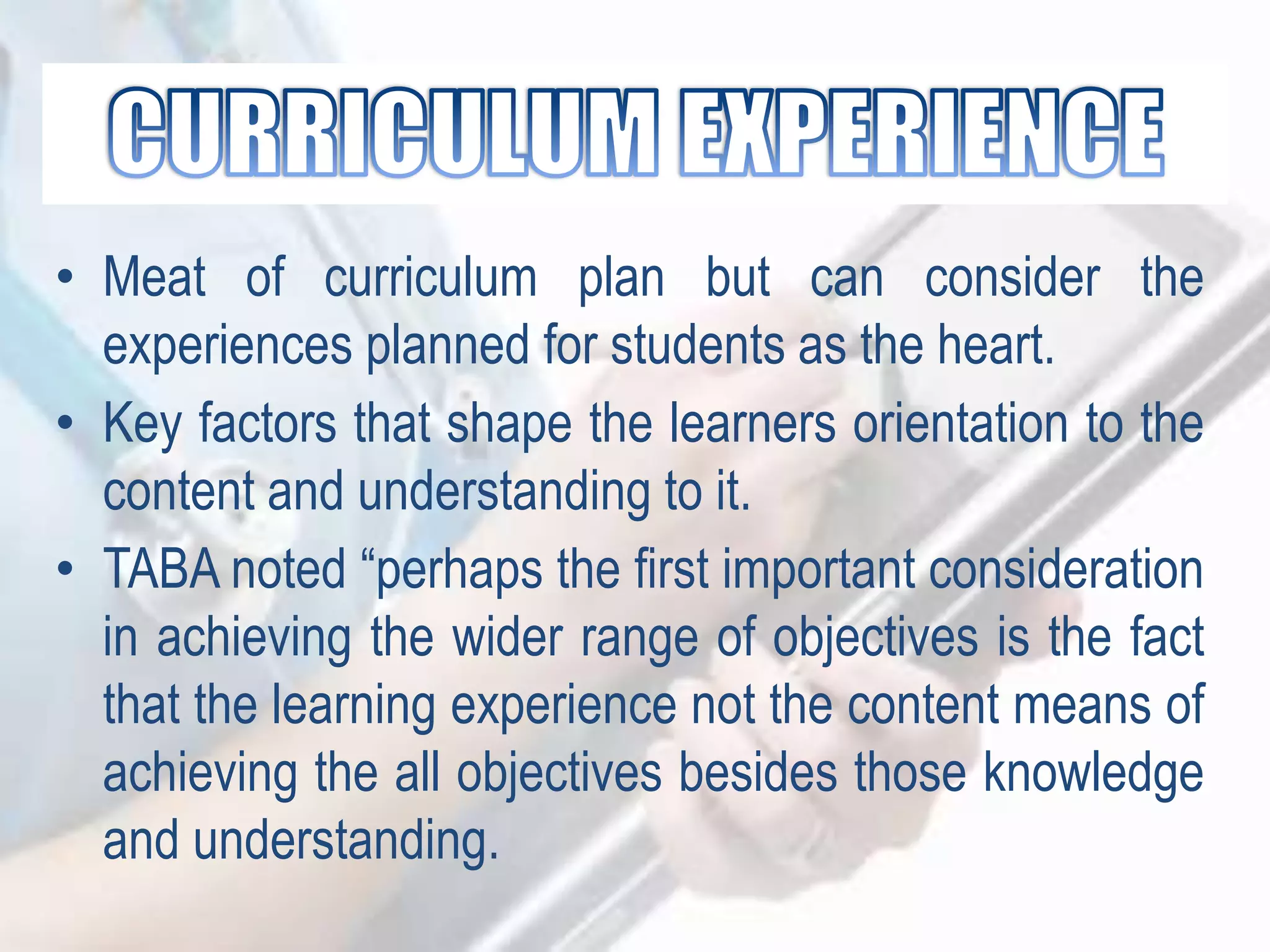 • Meat of curriculum plan but can consider the
experiences planned for students as the heart.
• Key factors that shape the learners orientation to the
content and understanding to it.
• TABA noted “perhaps the first important consideration
in achieving the wider range of objectives is the fact
that the learning experience not the content means of
achieving the all objectives besides those knowledge
and understanding.
 