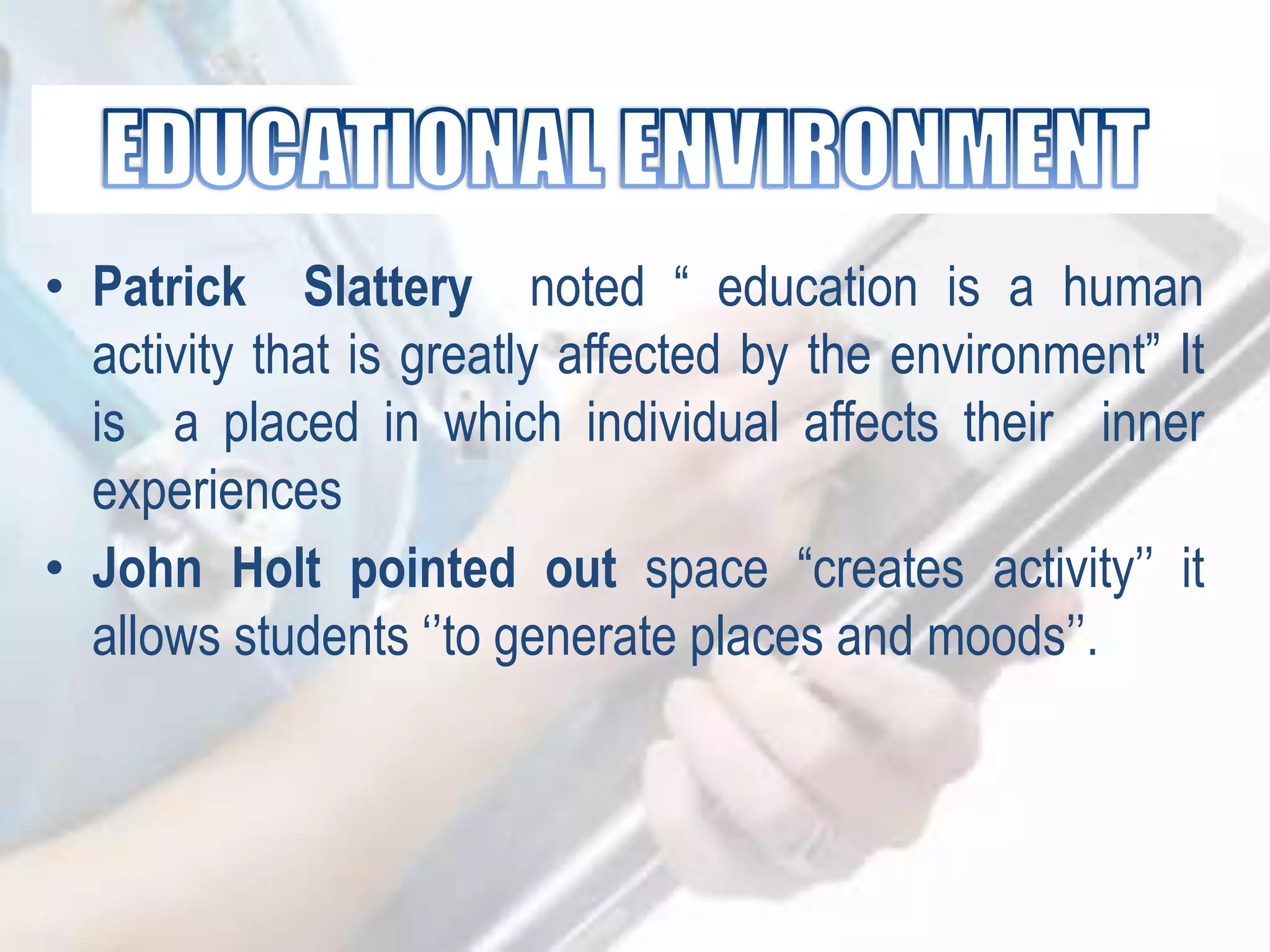 • Patrick Slattery noted “ education is a human
activity that is greatly affected by the environment” It
is a placed in which individual affects their inner
experiences
• John Holt pointed out space “creates activity‟‟ it
allows students „‟to generate places and moods‟‟.
 