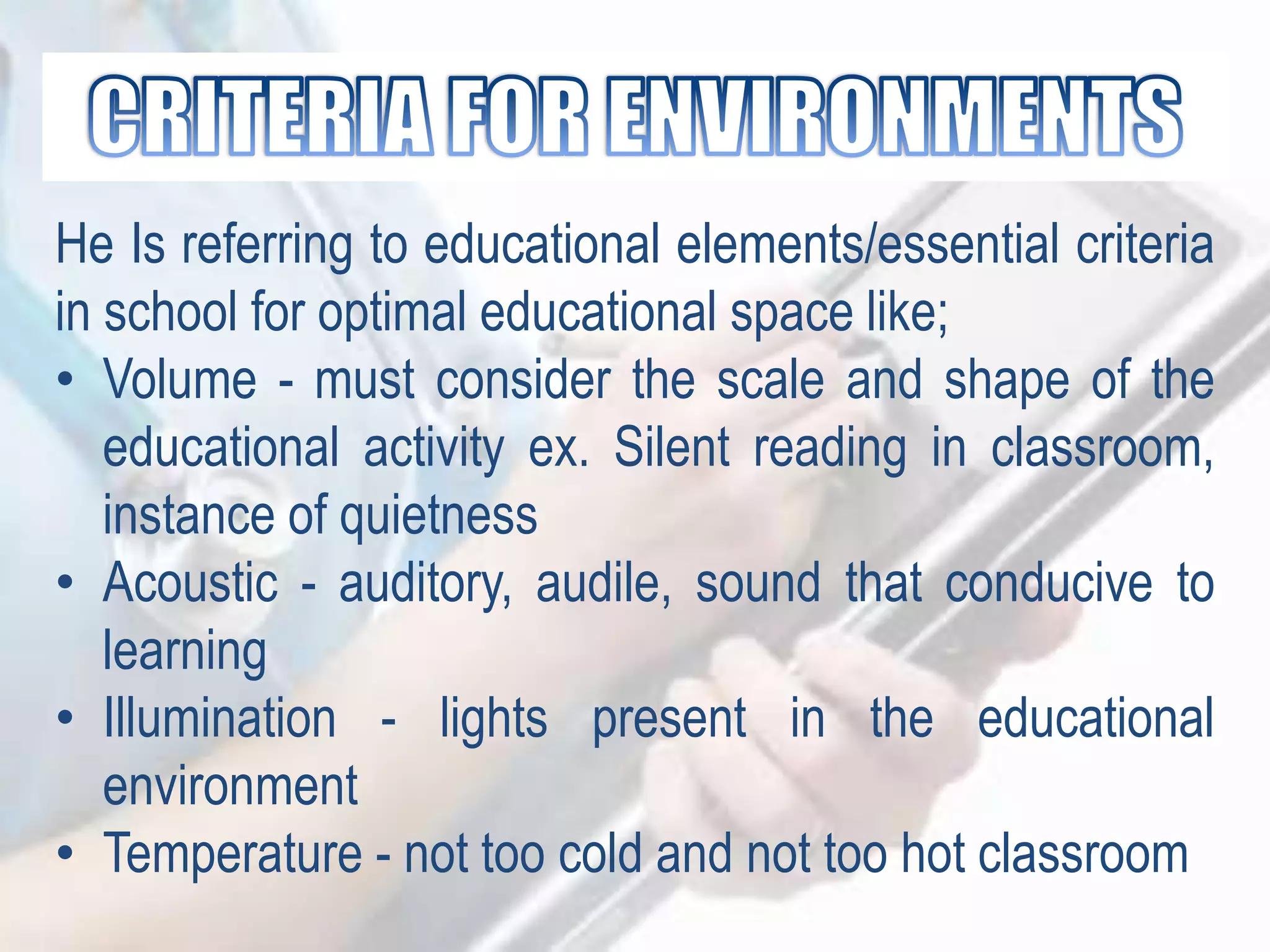 He Is referring to educational elements/essential criteria
in school for optimal educational space like;
• Volume - must consider the scale and shape of the
educational activity ex. Silent reading in classroom,
instance of quietness
• Acoustic - auditory, audile, sound that conducive to
learning
• Illumination - lights present in the educational
environment
• Temperature - not too cold and not too hot classroom
 