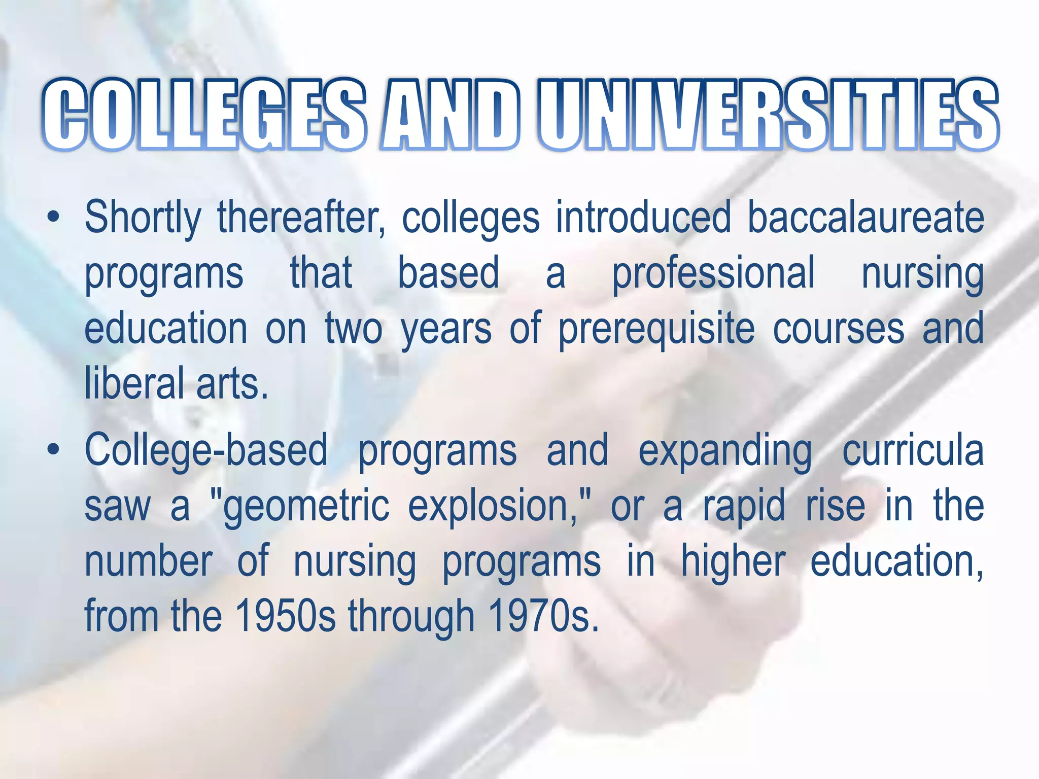 • Shortly thereafter, colleges introduced baccalaureate
programs that based a professional nursing
education on two years of prerequisite courses and
liberal arts.
• College-based programs and expanding curricula
saw a "geometric explosion," or a rapid rise in the
number of nursing programs in higher education,
from the 1950s through 1970s.
 