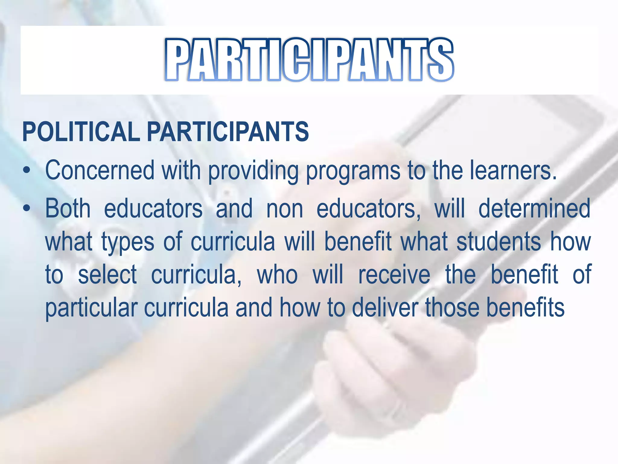 POLITICAL PARTICIPANTS
• Concerned with providing programs to the learners.
• Both educators and non educators, will determined
what types of curricula will benefit what students how
to select curricula, who will receive the benefit of
particular curricula and how to deliver those benefits
 