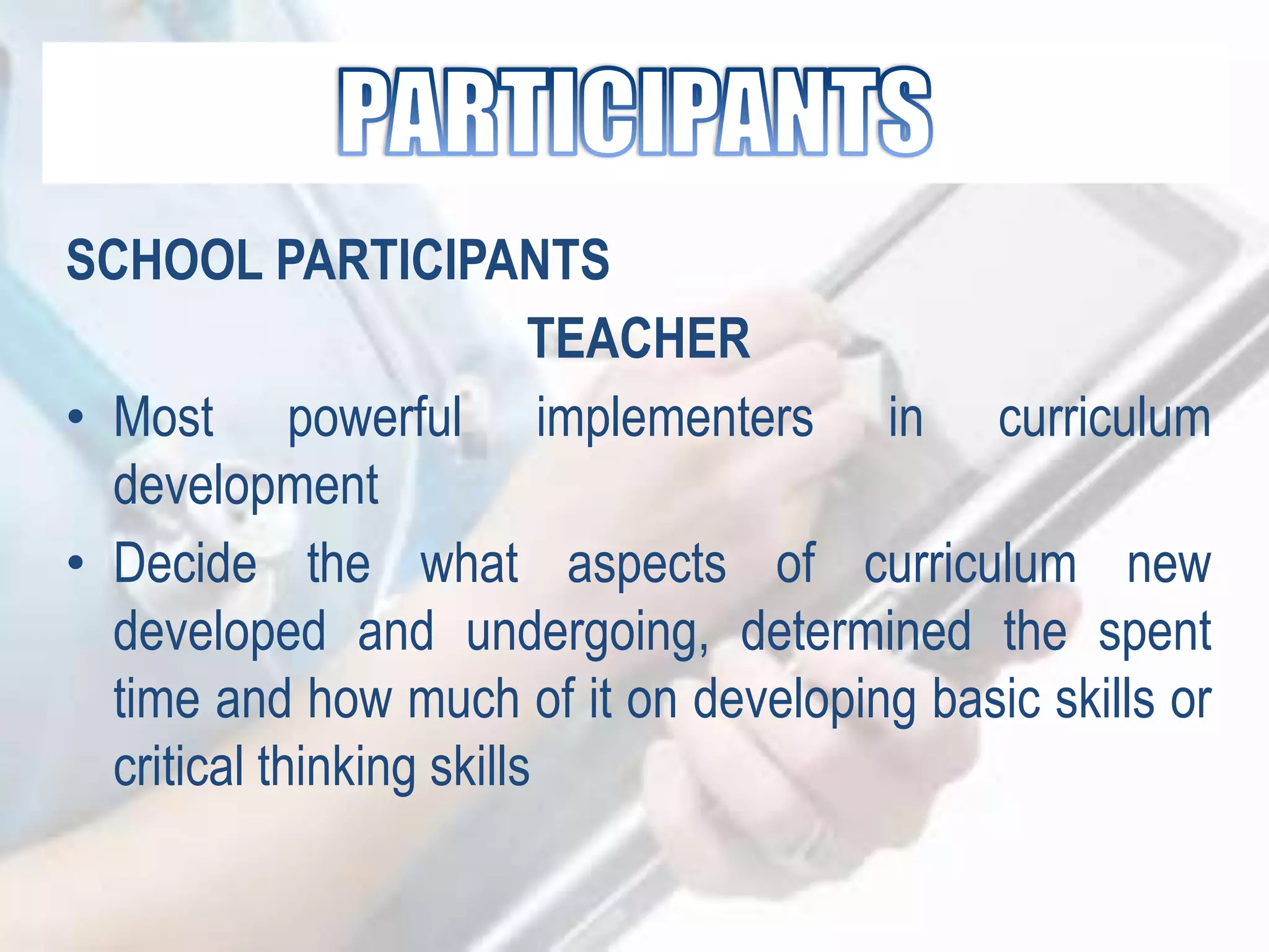SCHOOL PARTICIPANTS
TEACHER
• Most powerful implementers in curriculum
development
• Decide the what aspects of curriculum new
developed and undergoing, determined the spent
time and how much of it on developing basic skills or
critical thinking skills
 