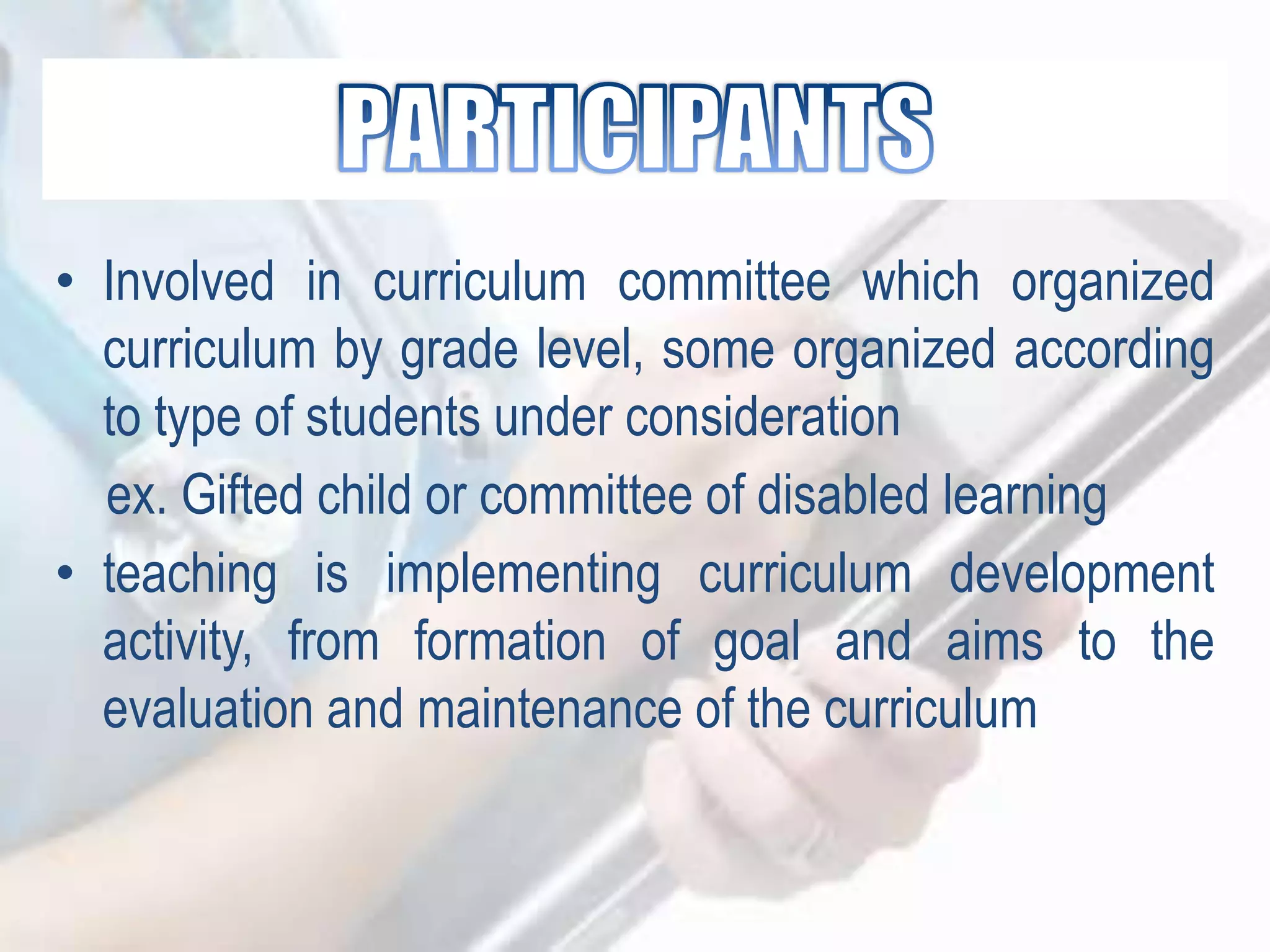 • Involved in curriculum committee which organized
curriculum by grade level, some organized according
to type of students under consideration
ex. Gifted child or committee of disabled learning
• teaching is implementing curriculum development
activity, from formation of goal and aims to the
evaluation and maintenance of the curriculum
 
