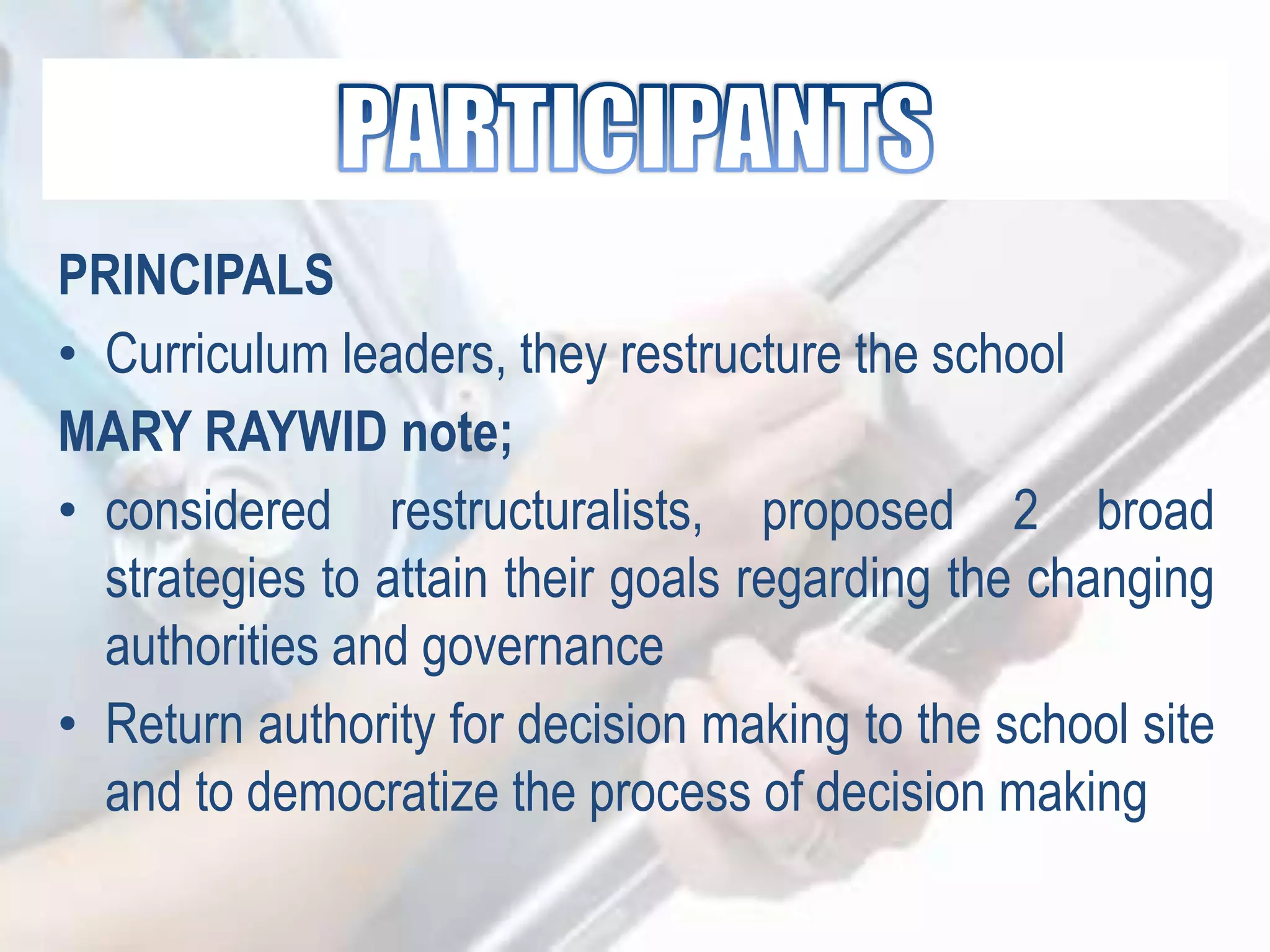 PRINCIPALS
• Curriculum leaders, they restructure the school
MARY RAYWID note;
• considered restructuralists, proposed 2 broad
strategies to attain their goals regarding the changing
authorities and governance
• Return authority for decision making to the school site
and to democratize the process of decision making
 