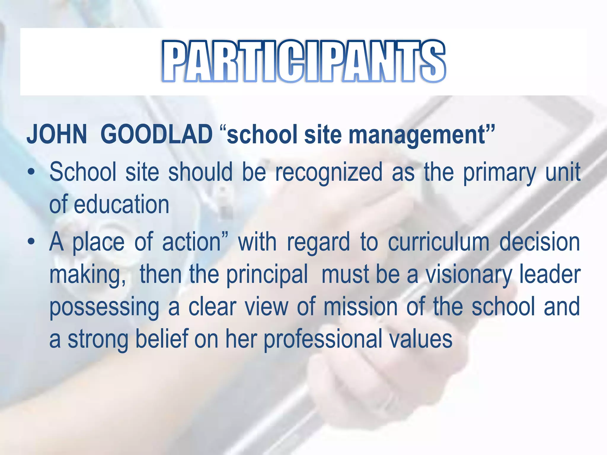 JOHN GOODLAD “school site management”
• School site should be recognized as the primary unit
of education
• A place of action” with regard to curriculum decision
making, then the principal must be a visionary leader
possessing a clear view of mission of the school and
a strong belief on her professional values
 