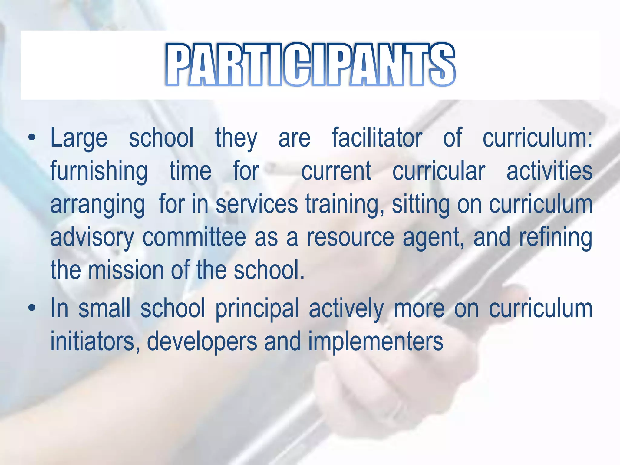• Large school they are facilitator of curriculum:
furnishing time for current curricular activities
arranging for in services training, sitting on curriculum
advisory committee as a resource agent, and refining
the mission of the school.
• In small school principal actively more on curriculum
initiators, developers and implementers
 