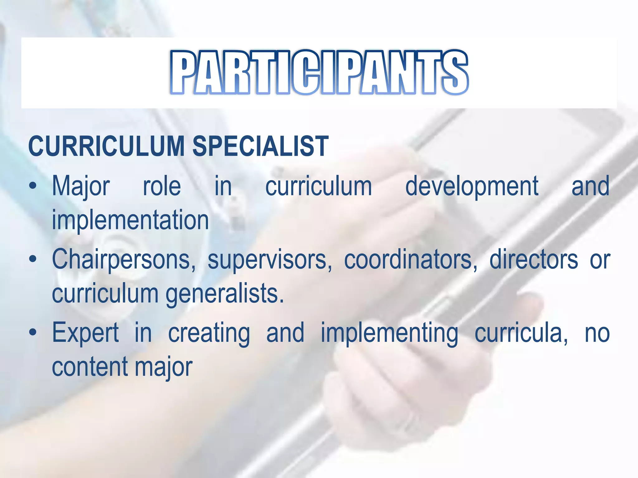 CURRICULUM SPECIALIST
• Major role in curriculum development and
implementation
• Chairpersons, supervisors, coordinators, directors or
curriculum generalists.
• Expert in creating and implementing curricula, no
content major
 