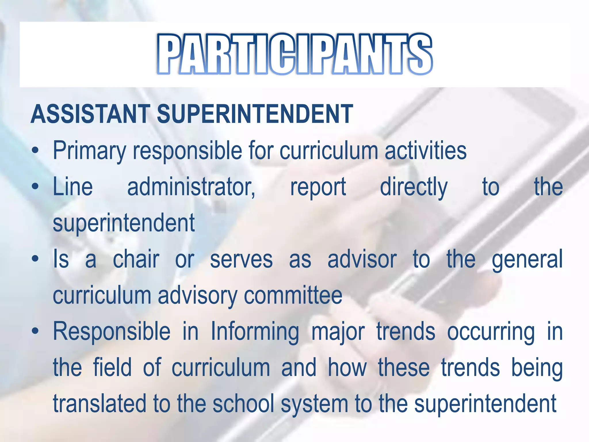ASSISTANT SUPERINTENDENT
• Primary responsible for curriculum activities
• Line administrator, report directly to the
superintendent
• Is a chair or serves as advisor to the general
curriculum advisory committee
• Responsible in Informing major trends occurring in
the field of curriculum and how these trends being
translated to the school system to the superintendent
 