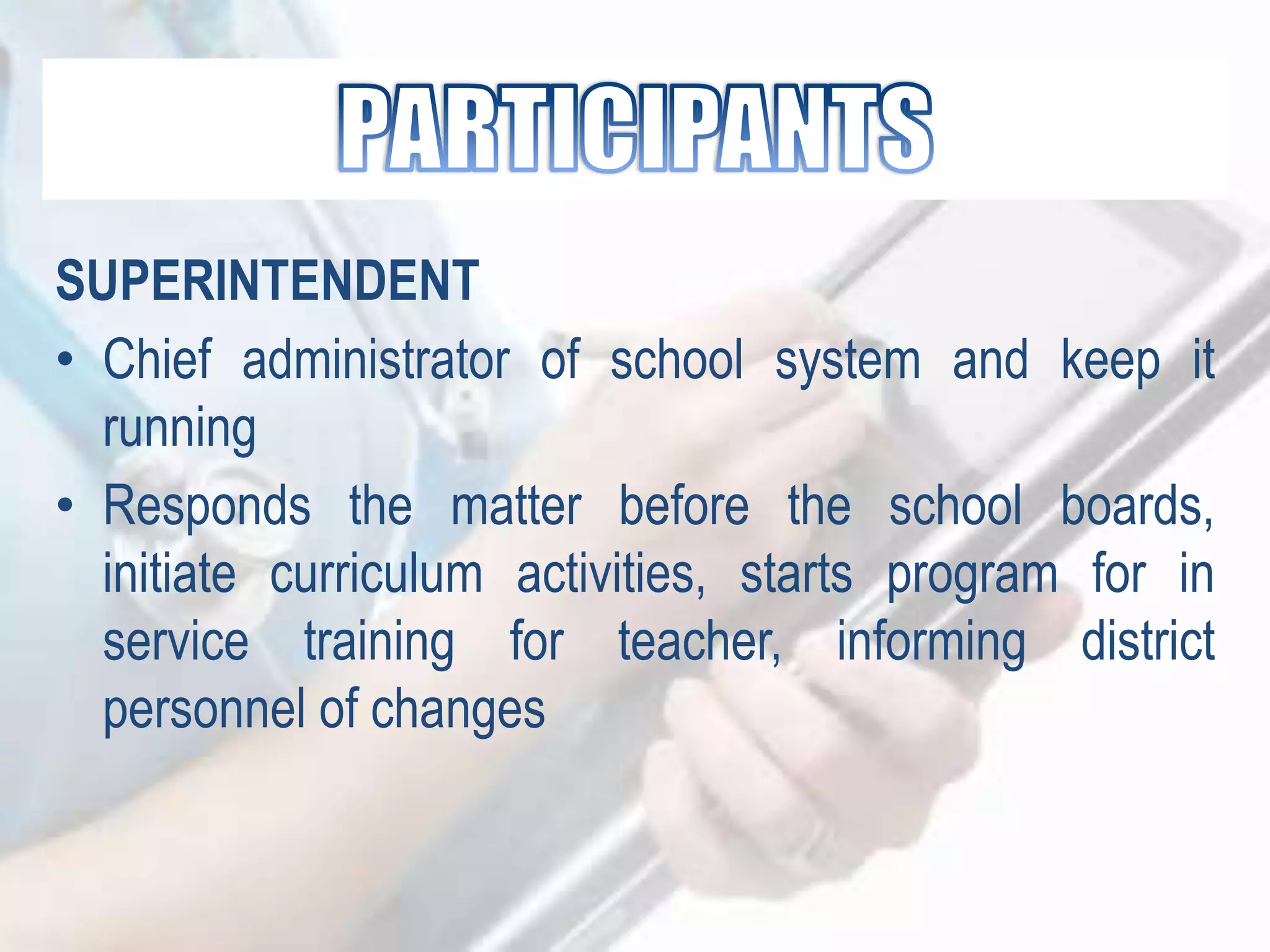 SUPERINTENDENT
• Chief administrator of school system and keep it
running
• Responds the matter before the school boards,
initiate curriculum activities, starts program for in
service training for teacher, informing district
personnel of changes
 