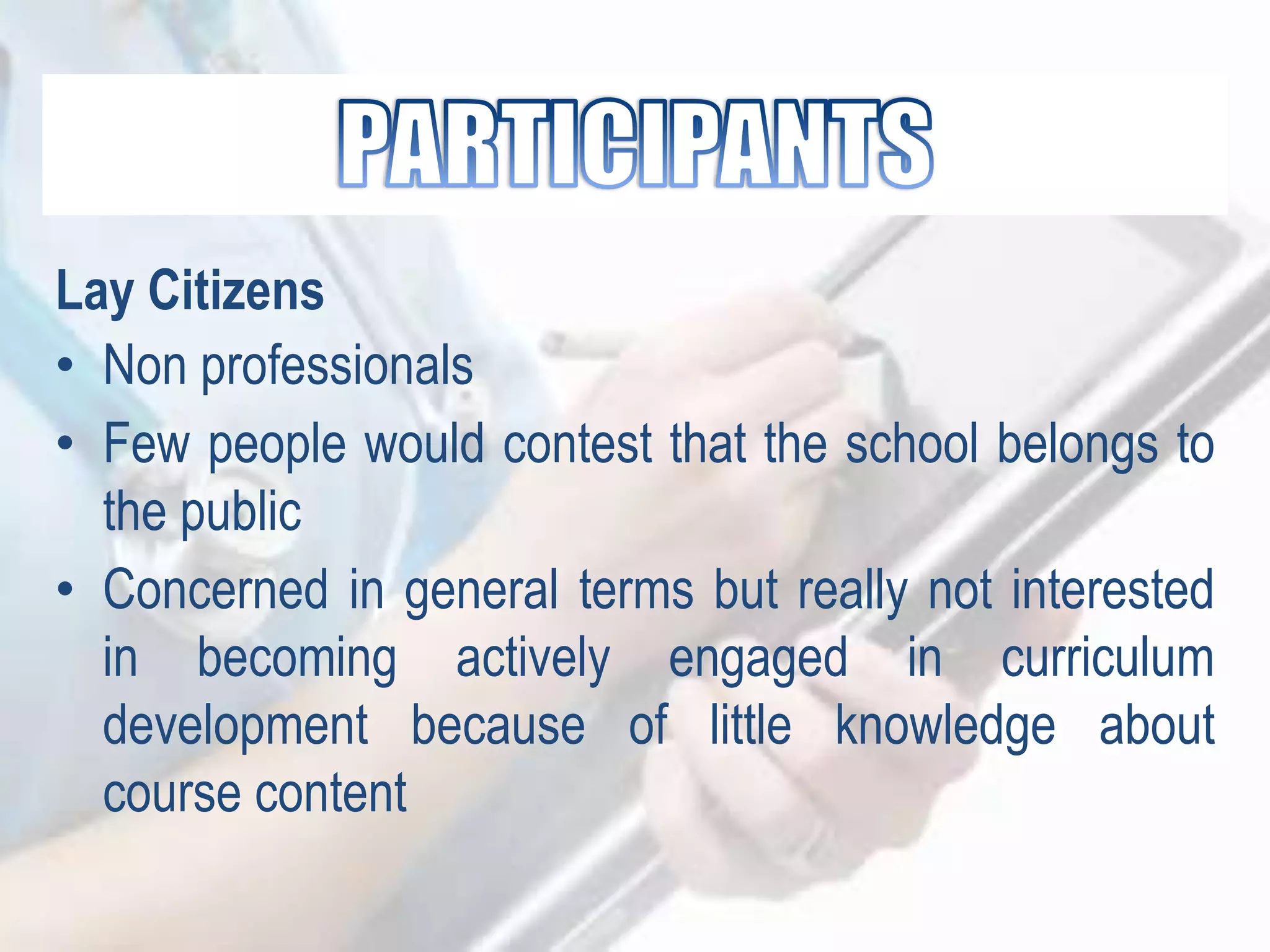 Lay Citizens
• Non professionals
• Few people would contest that the school belongs to
the public
• Concerned in general terms but really not interested
in becoming actively engaged in curriculum
development because of little knowledge about
course content
 