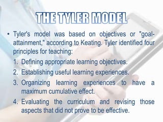 • Tyler's model was based on objectives or "goal-
attainment," according to Keating. Tyler identified four
principles for teaching:
1. Defining appropriate learning objectives.
2. Establishing useful learning experiences.
3. Organizing learning experiences to have a
maximum cumulative effect.
4. Evaluating the curriculum and revising those
aspects that did not prove to be effective.
 