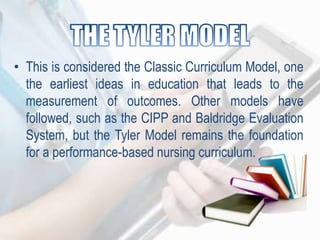 • This is considered the Classic Curriculum Model, one
the earliest ideas in education that leads to the
measurement of outcomes. Other models have
followed, such as the CIPP and Baldridge Evaluation
System, but the Tyler Model remains the foundation
for a performance-based nursing curriculum.
 