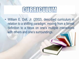 • William E. Doll, Jr. (2002), described curriculum in
relation to a shifting paradigm, moving from a formal
definition to a focus on one‟s multiple interactions
with others and one‟s surroundings.
 