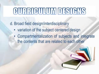 d. Broad field design/interdisciplinary
• variation of the subject centered design
• Compartmentalization of subjects and integrate
the contents that are related to each other
 