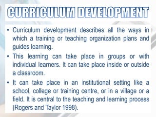 • Curriculum development describes all the ways in
which a training or teaching organization plans and
guides learning.
• This learning can take place in groups or with
individual learners. It can take place inside or outside
a classroom.
• It can take place in an institutional setting like a
school, college or training centre, or in a village or a
field. It is central to the teaching and learning process
(Rogers and Taylor 1998).
 